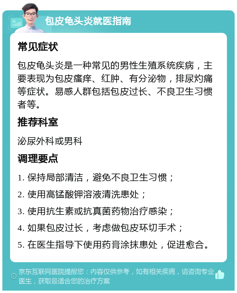 包皮龟头炎就医指南 常见症状 包皮龟头炎是一种常见的男性生殖系统疾病，主要表现为包皮瘙痒、红肿、有分泌物，排尿灼痛等症状。易感人群包括包皮过长、不良卫生习惯者等。 推荐科室 泌尿外科或男科 调理要点 1. 保持局部清洁，避免不良卫生习惯； 2. 使用高锰酸钾溶液清洗患处； 3. 使用抗生素或抗真菌药物治疗感染； 4. 如果包皮过长，考虑做包皮环切手术； 5. 在医生指导下使用药膏涂抹患处，促进愈合。