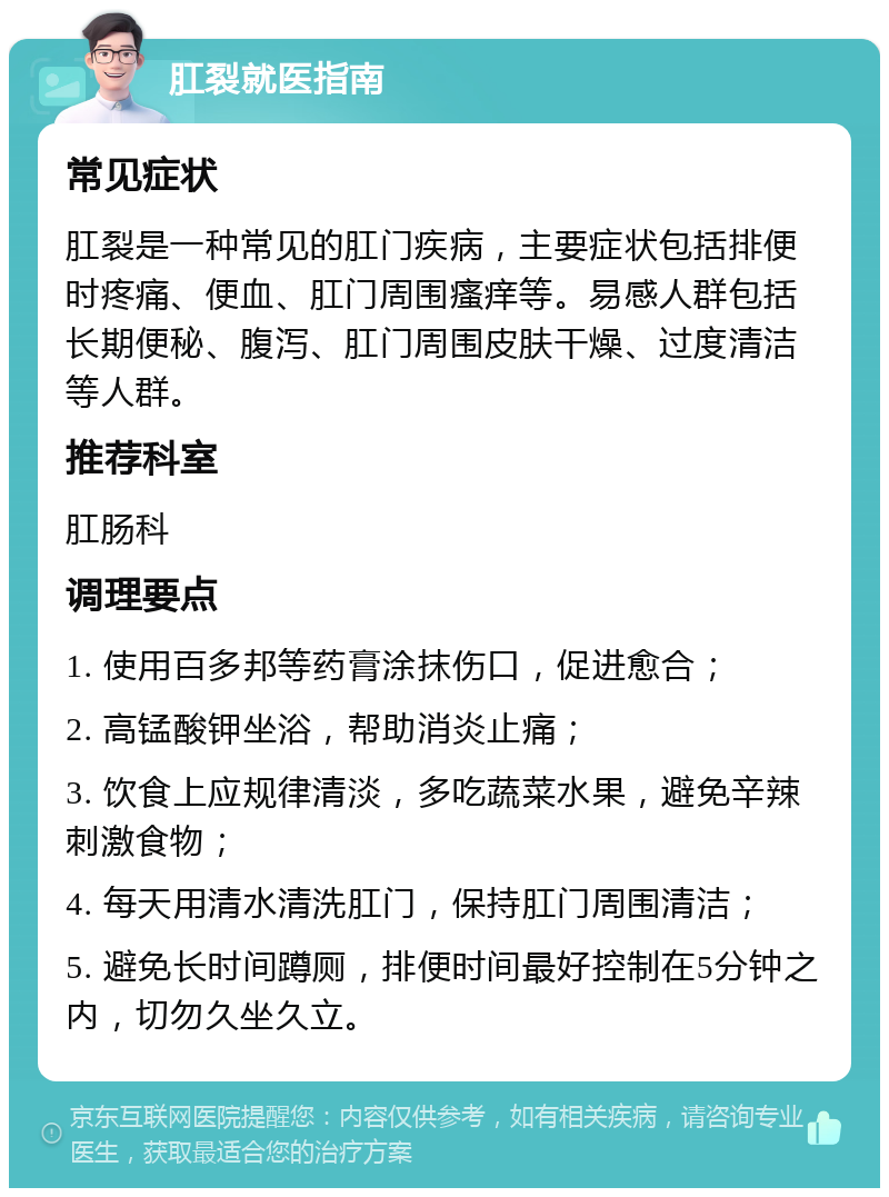 肛裂就医指南 常见症状 肛裂是一种常见的肛门疾病，主要症状包括排便时疼痛、便血、肛门周围瘙痒等。易感人群包括长期便秘、腹泻、肛门周围皮肤干燥、过度清洁等人群。 推荐科室 肛肠科 调理要点 1. 使用百多邦等药膏涂抹伤口，促进愈合； 2. 高锰酸钾坐浴，帮助消炎止痛； 3. 饮食上应规律清淡，多吃蔬菜水果，避免辛辣刺激食物； 4. 每天用清水清洗肛门，保持肛门周围清洁； 5. 避免长时间蹲厕，排便时间最好控制在5分钟之内，切勿久坐久立。