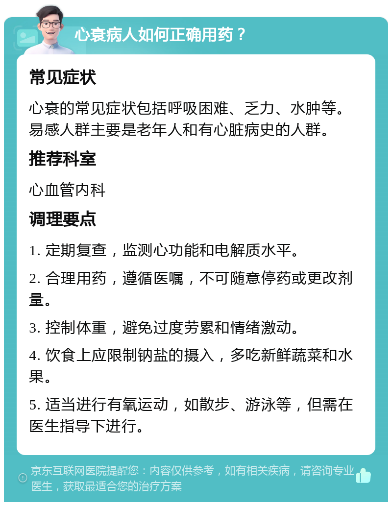 心衰病人如何正确用药？ 常见症状 心衰的常见症状包括呼吸困难、乏力、水肿等。易感人群主要是老年人和有心脏病史的人群。 推荐科室 心血管内科 调理要点 1. 定期复查，监测心功能和电解质水平。 2. 合理用药，遵循医嘱，不可随意停药或更改剂量。 3. 控制体重，避免过度劳累和情绪激动。 4. 饮食上应限制钠盐的摄入，多吃新鲜蔬菜和水果。 5. 适当进行有氧运动，如散步、游泳等，但需在医生指导下进行。