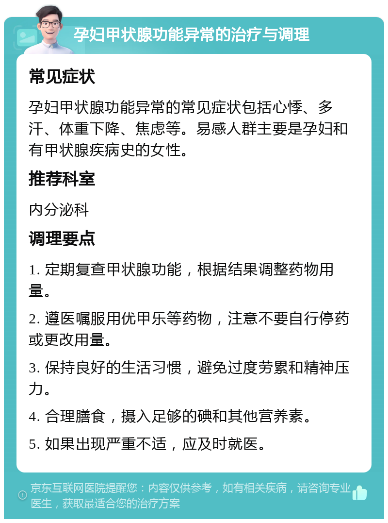 孕妇甲状腺功能异常的治疗与调理 常见症状 孕妇甲状腺功能异常的常见症状包括心悸、多汗、体重下降、焦虑等。易感人群主要是孕妇和有甲状腺疾病史的女性。 推荐科室 内分泌科 调理要点 1. 定期复查甲状腺功能，根据结果调整药物用量。 2. 遵医嘱服用优甲乐等药物，注意不要自行停药或更改用量。 3. 保持良好的生活习惯，避免过度劳累和精神压力。 4. 合理膳食，摄入足够的碘和其他营养素。 5. 如果出现严重不适，应及时就医。