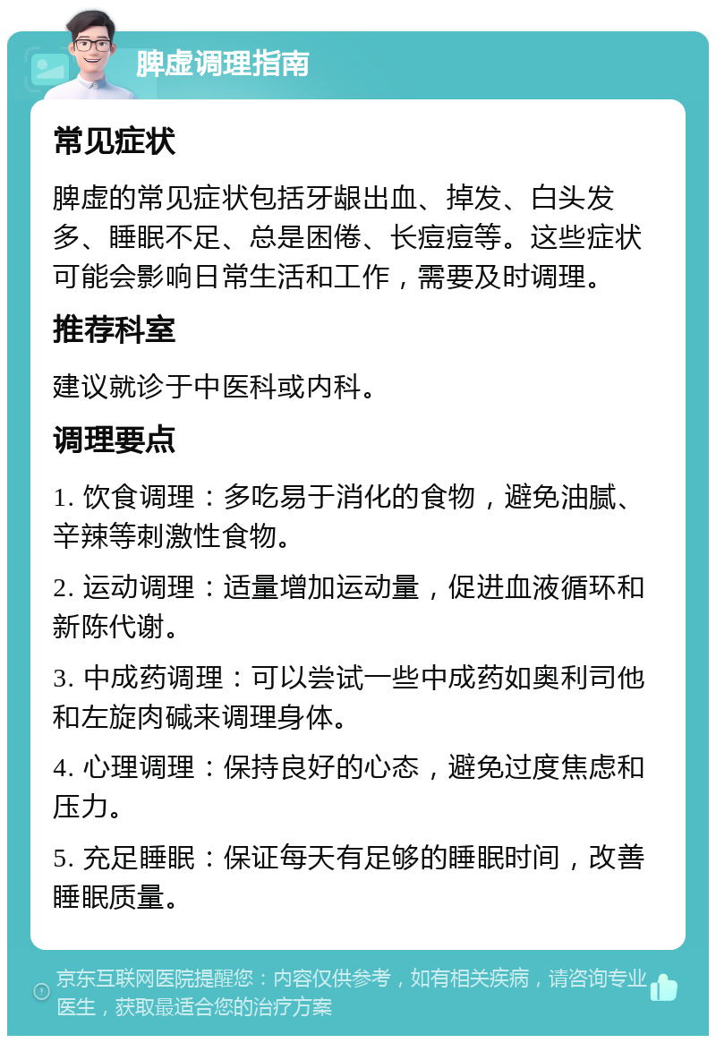 脾虚调理指南 常见症状 脾虚的常见症状包括牙龈出血、掉发、白头发多、睡眠不足、总是困倦、长痘痘等。这些症状可能会影响日常生活和工作，需要及时调理。 推荐科室 建议就诊于中医科或内科。 调理要点 1. 饮食调理：多吃易于消化的食物，避免油腻、辛辣等刺激性食物。 2. 运动调理：适量增加运动量，促进血液循环和新陈代谢。 3. 中成药调理：可以尝试一些中成药如奥利司他和左旋肉碱来调理身体。 4. 心理调理：保持良好的心态，避免过度焦虑和压力。 5. 充足睡眠：保证每天有足够的睡眠时间，改善睡眠质量。