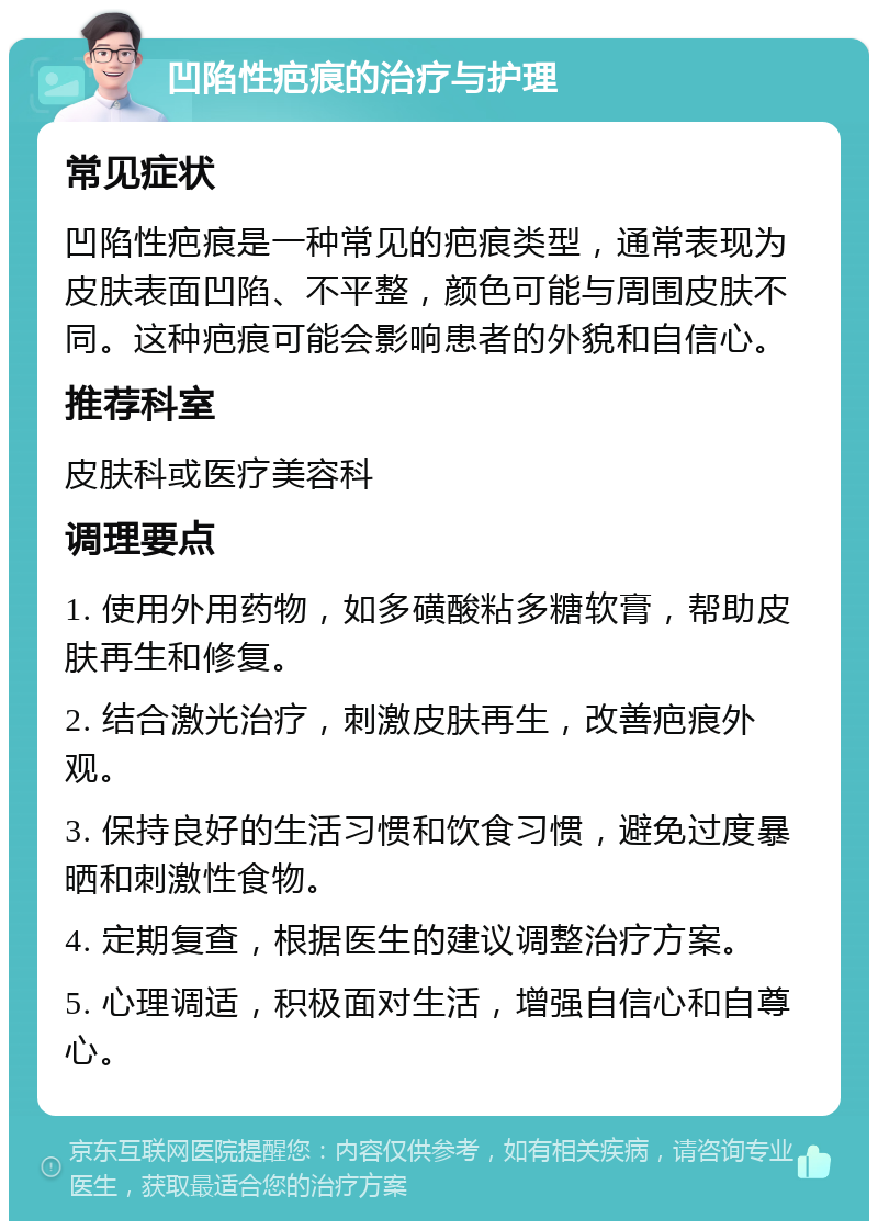 凹陷性疤痕的治疗与护理 常见症状 凹陷性疤痕是一种常见的疤痕类型，通常表现为皮肤表面凹陷、不平整，颜色可能与周围皮肤不同。这种疤痕可能会影响患者的外貌和自信心。 推荐科室 皮肤科或医疗美容科 调理要点 1. 使用外用药物，如多磺酸粘多糖软膏，帮助皮肤再生和修复。 2. 结合激光治疗，刺激皮肤再生，改善疤痕外观。 3. 保持良好的生活习惯和饮食习惯，避免过度暴晒和刺激性食物。 4. 定期复查，根据医生的建议调整治疗方案。 5. 心理调适，积极面对生活，增强自信心和自尊心。