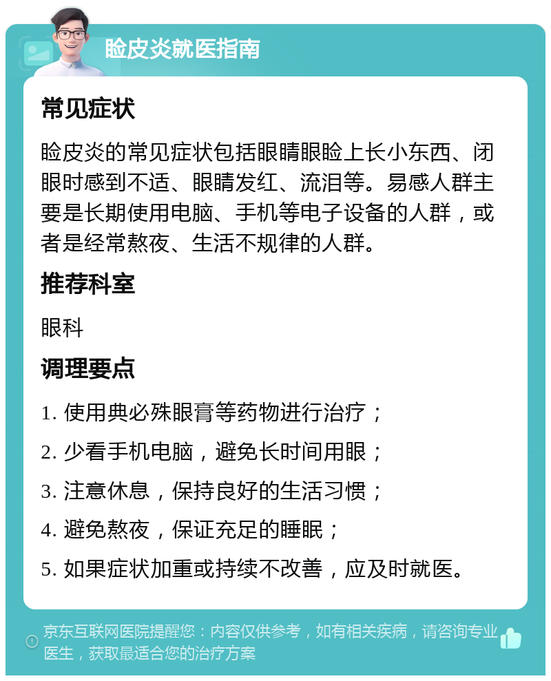 睑皮炎就医指南 常见症状 睑皮炎的常见症状包括眼睛眼睑上长小东西、闭眼时感到不适、眼睛发红、流泪等。易感人群主要是长期使用电脑、手机等电子设备的人群，或者是经常熬夜、生活不规律的人群。 推荐科室 眼科 调理要点 1. 使用典必殊眼膏等药物进行治疗； 2. 少看手机电脑，避免长时间用眼； 3. 注意休息，保持良好的生活习惯； 4. 避免熬夜，保证充足的睡眠； 5. 如果症状加重或持续不改善，应及时就医。