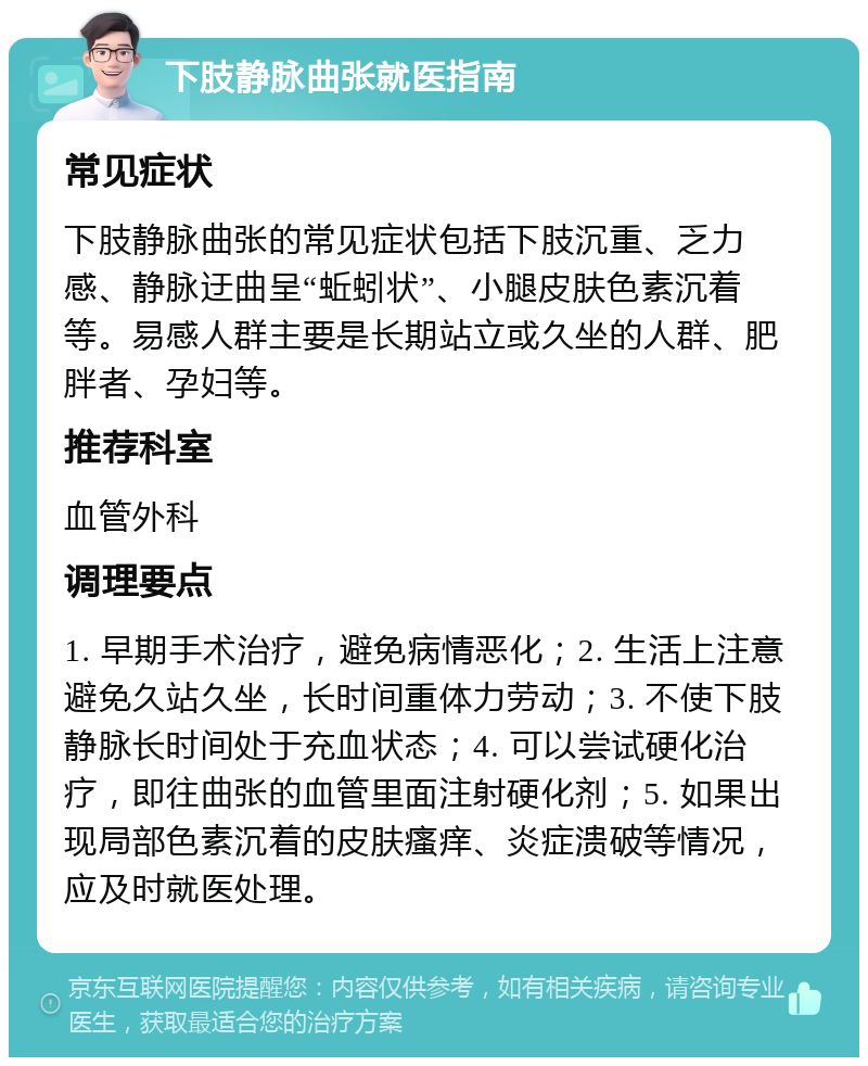 下肢静脉曲张就医指南 常见症状 下肢静脉曲张的常见症状包括下肢沉重、乏力感、静脉迂曲呈“蚯蚓状”、小腿皮肤色素沉着等。易感人群主要是长期站立或久坐的人群、肥胖者、孕妇等。 推荐科室 血管外科 调理要点 1. 早期手术治疗，避免病情恶化；2. 生活上注意避免久站久坐，长时间重体力劳动；3. 不使下肢静脉长时间处于充血状态；4. 可以尝试硬化治疗，即往曲张的血管里面注射硬化剂；5. 如果出现局部色素沉着的皮肤瘙痒、炎症溃破等情况，应及时就医处理。