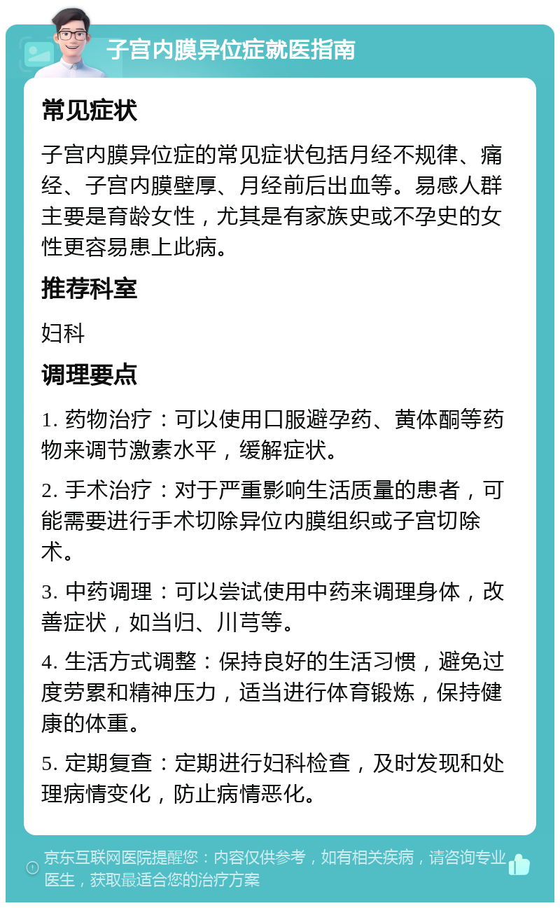 子宫内膜异位症就医指南 常见症状 子宫内膜异位症的常见症状包括月经不规律、痛经、子宫内膜壁厚、月经前后出血等。易感人群主要是育龄女性，尤其是有家族史或不孕史的女性更容易患上此病。 推荐科室 妇科 调理要点 1. 药物治疗：可以使用口服避孕药、黄体酮等药物来调节激素水平，缓解症状。 2. 手术治疗：对于严重影响生活质量的患者，可能需要进行手术切除异位内膜组织或子宫切除术。 3. 中药调理：可以尝试使用中药来调理身体，改善症状，如当归、川芎等。 4. 生活方式调整：保持良好的生活习惯，避免过度劳累和精神压力，适当进行体育锻炼，保持健康的体重。 5. 定期复查：定期进行妇科检查，及时发现和处理病情变化，防止病情恶化。