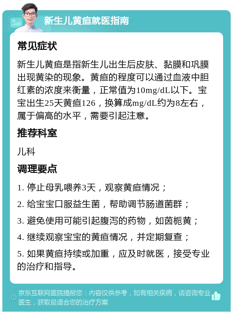 新生儿黄疸就医指南 常见症状 新生儿黄疸是指新生儿出生后皮肤、黏膜和巩膜出现黄染的现象。黄疸的程度可以通过血液中胆红素的浓度来衡量，正常值为10mg/dL以下。宝宝出生25天黄疸126，换算成mg/dL约为8左右，属于偏高的水平，需要引起注意。 推荐科室 儿科 调理要点 1. 停止母乳喂养3天，观察黄疸情况； 2. 给宝宝口服益生菌，帮助调节肠道菌群； 3. 避免使用可能引起腹泻的药物，如茵栀黄； 4. 继续观察宝宝的黄疸情况，并定期复查； 5. 如果黄疸持续或加重，应及时就医，接受专业的治疗和指导。