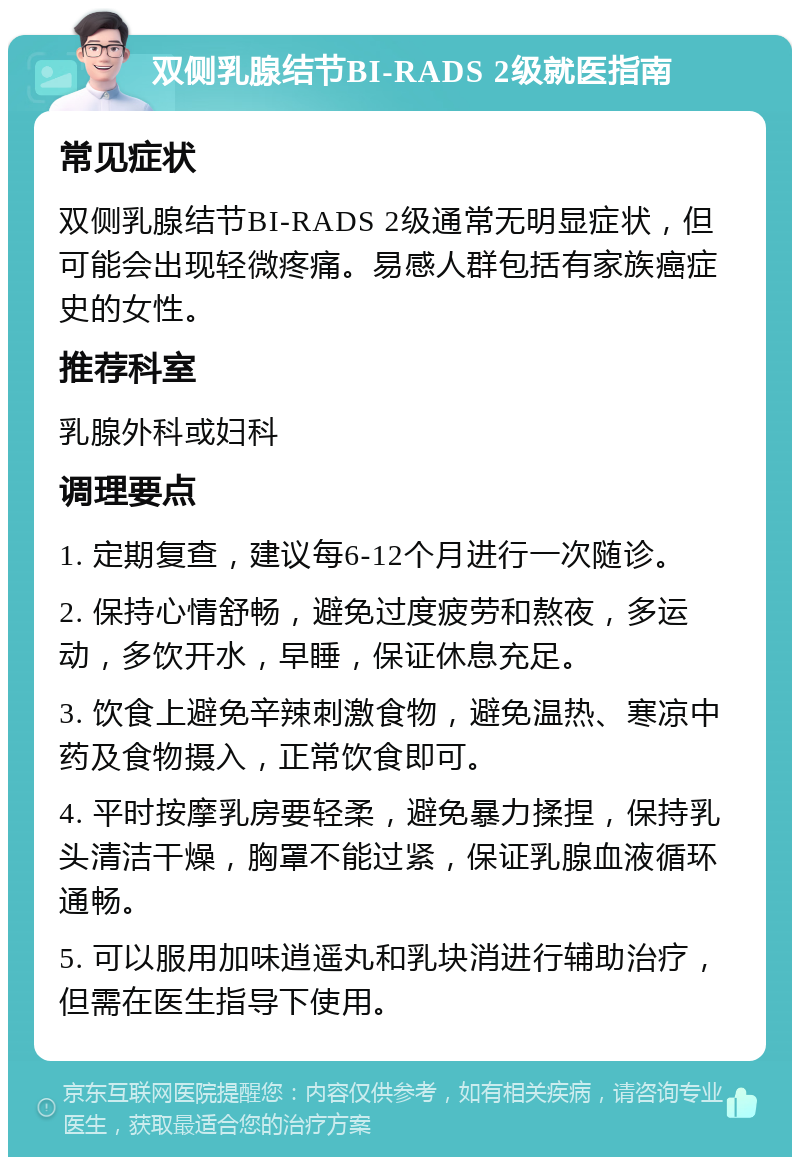 双侧乳腺结节BI-RADS 2级就医指南 常见症状 双侧乳腺结节BI-RADS 2级通常无明显症状，但可能会出现轻微疼痛。易感人群包括有家族癌症史的女性。 推荐科室 乳腺外科或妇科 调理要点 1. 定期复查，建议每6-12个月进行一次随诊。 2. 保持心情舒畅，避免过度疲劳和熬夜，多运动，多饮开水，早睡，保证休息充足。 3. 饮食上避免辛辣刺激食物，避免温热、寒凉中药及食物摄入，正常饮食即可。 4. 平时按摩乳房要轻柔，避免暴力揉捏，保持乳头清洁干燥，胸罩不能过紧，保证乳腺血液循环通畅。 5. 可以服用加味逍遥丸和乳块消进行辅助治疗，但需在医生指导下使用。