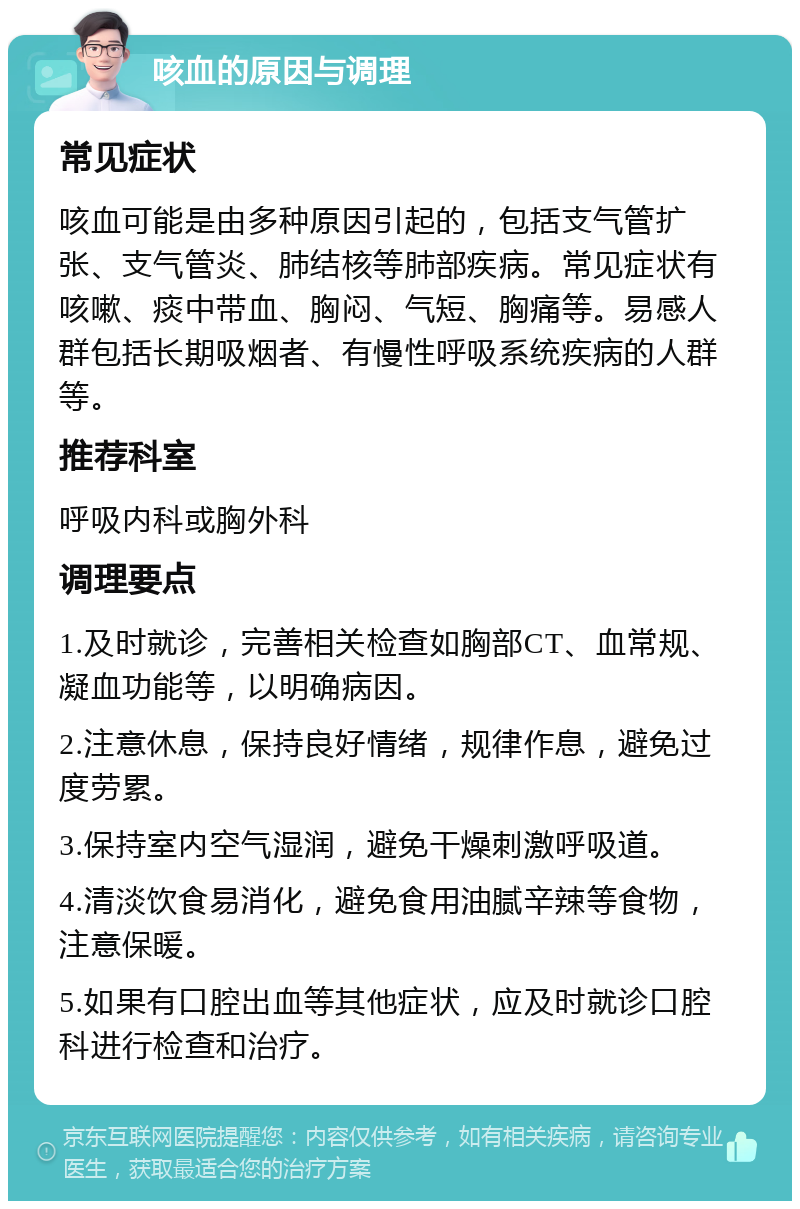 咳血的原因与调理 常见症状 咳血可能是由多种原因引起的，包括支气管扩张、支气管炎、肺结核等肺部疾病。常见症状有咳嗽、痰中带血、胸闷、气短、胸痛等。易感人群包括长期吸烟者、有慢性呼吸系统疾病的人群等。 推荐科室 呼吸内科或胸外科 调理要点 1.及时就诊，完善相关检查如胸部CT、血常规、凝血功能等，以明确病因。 2.注意休息，保持良好情绪，规律作息，避免过度劳累。 3.保持室内空气湿润，避免干燥刺激呼吸道。 4.清淡饮食易消化，避免食用油腻辛辣等食物，注意保暖。 5.如果有口腔出血等其他症状，应及时就诊口腔科进行检查和治疗。