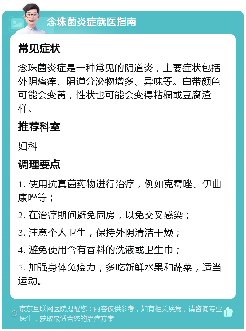 念珠菌炎症就医指南 常见症状 念珠菌炎症是一种常见的阴道炎，主要症状包括外阴瘙痒、阴道分泌物增多、异味等。白带颜色可能会变黄，性状也可能会变得粘稠或豆腐渣样。 推荐科室 妇科 调理要点 1. 使用抗真菌药物进行治疗，例如克霉唑、伊曲康唑等； 2. 在治疗期间避免同房，以免交叉感染； 3. 注意个人卫生，保持外阴清洁干燥； 4. 避免使用含有香料的洗液或卫生巾； 5. 加强身体免疫力，多吃新鲜水果和蔬菜，适当运动。