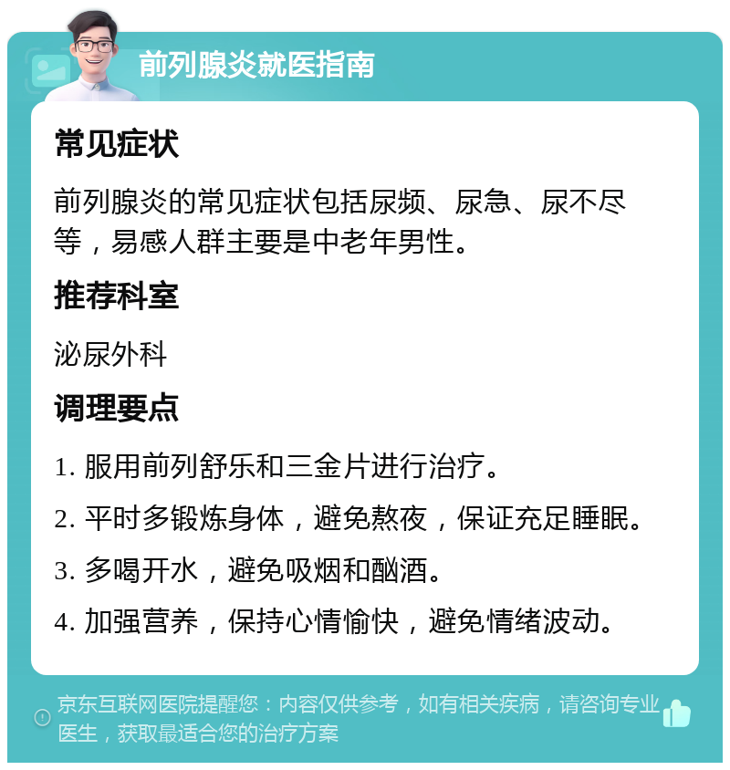 前列腺炎就医指南 常见症状 前列腺炎的常见症状包括尿频、尿急、尿不尽等，易感人群主要是中老年男性。 推荐科室 泌尿外科 调理要点 1. 服用前列舒乐和三金片进行治疗。 2. 平时多锻炼身体，避免熬夜，保证充足睡眠。 3. 多喝开水，避免吸烟和酗酒。 4. 加强营养，保持心情愉快，避免情绪波动。