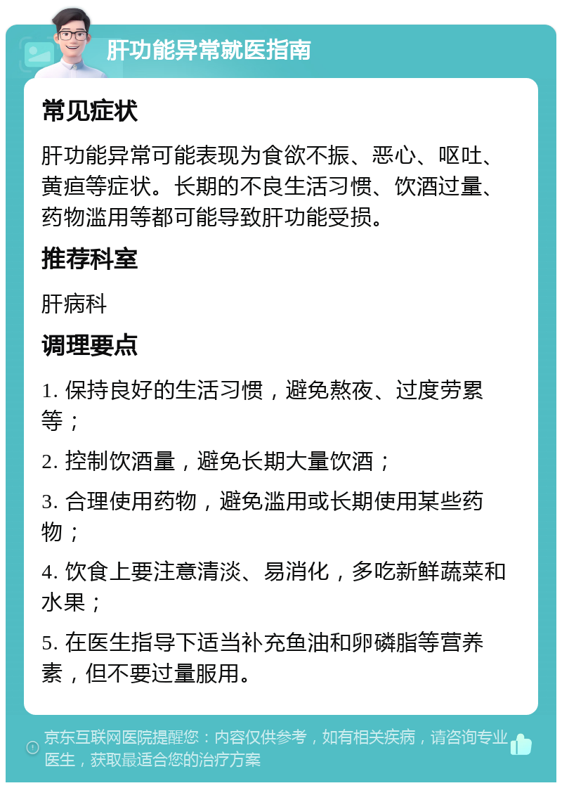 肝功能异常就医指南 常见症状 肝功能异常可能表现为食欲不振、恶心、呕吐、黄疸等症状。长期的不良生活习惯、饮酒过量、药物滥用等都可能导致肝功能受损。 推荐科室 肝病科 调理要点 1. 保持良好的生活习惯，避免熬夜、过度劳累等； 2. 控制饮酒量，避免长期大量饮酒； 3. 合理使用药物，避免滥用或长期使用某些药物； 4. 饮食上要注意清淡、易消化，多吃新鲜蔬菜和水果； 5. 在医生指导下适当补充鱼油和卵磷脂等营养素，但不要过量服用。