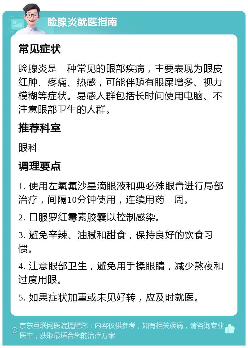 睑腺炎就医指南 常见症状 睑腺炎是一种常见的眼部疾病，主要表现为眼皮红肿、疼痛、热感，可能伴随有眼屎增多、视力模糊等症状。易感人群包括长时间使用电脑、不注意眼部卫生的人群。 推荐科室 眼科 调理要点 1. 使用左氧氟沙星滴眼液和典必殊眼膏进行局部治疗，间隔10分钟使用，连续用药一周。 2. 口服罗红霉素胶囊以控制感染。 3. 避免辛辣、油腻和甜食，保持良好的饮食习惯。 4. 注意眼部卫生，避免用手揉眼睛，减少熬夜和过度用眼。 5. 如果症状加重或未见好转，应及时就医。