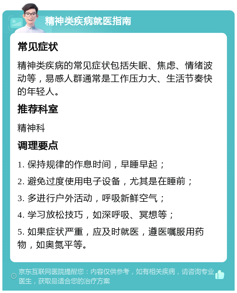 精神类疾病就医指南 常见症状 精神类疾病的常见症状包括失眠、焦虑、情绪波动等，易感人群通常是工作压力大、生活节奏快的年轻人。 推荐科室 精神科 调理要点 1. 保持规律的作息时间，早睡早起； 2. 避免过度使用电子设备，尤其是在睡前； 3. 多进行户外活动，呼吸新鲜空气； 4. 学习放松技巧，如深呼吸、冥想等； 5. 如果症状严重，应及时就医，遵医嘱服用药物，如奥氮平等。