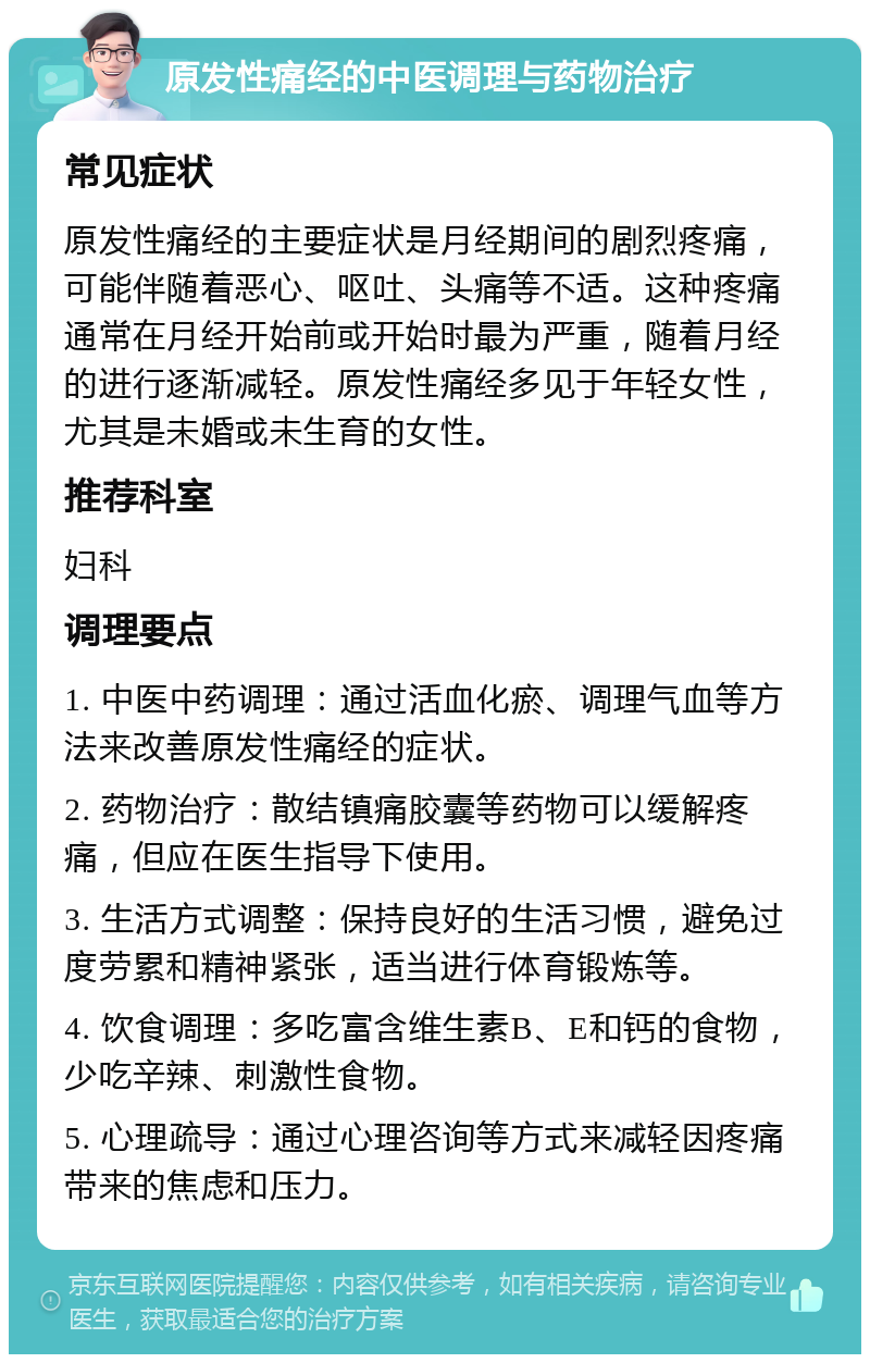 原发性痛经的中医调理与药物治疗 常见症状 原发性痛经的主要症状是月经期间的剧烈疼痛，可能伴随着恶心、呕吐、头痛等不适。这种疼痛通常在月经开始前或开始时最为严重，随着月经的进行逐渐减轻。原发性痛经多见于年轻女性，尤其是未婚或未生育的女性。 推荐科室 妇科 调理要点 1. 中医中药调理：通过活血化瘀、调理气血等方法来改善原发性痛经的症状。 2. 药物治疗：散结镇痛胶囊等药物可以缓解疼痛，但应在医生指导下使用。 3. 生活方式调整：保持良好的生活习惯，避免过度劳累和精神紧张，适当进行体育锻炼等。 4. 饮食调理：多吃富含维生素B、E和钙的食物，少吃辛辣、刺激性食物。 5. 心理疏导：通过心理咨询等方式来减轻因疼痛带来的焦虑和压力。