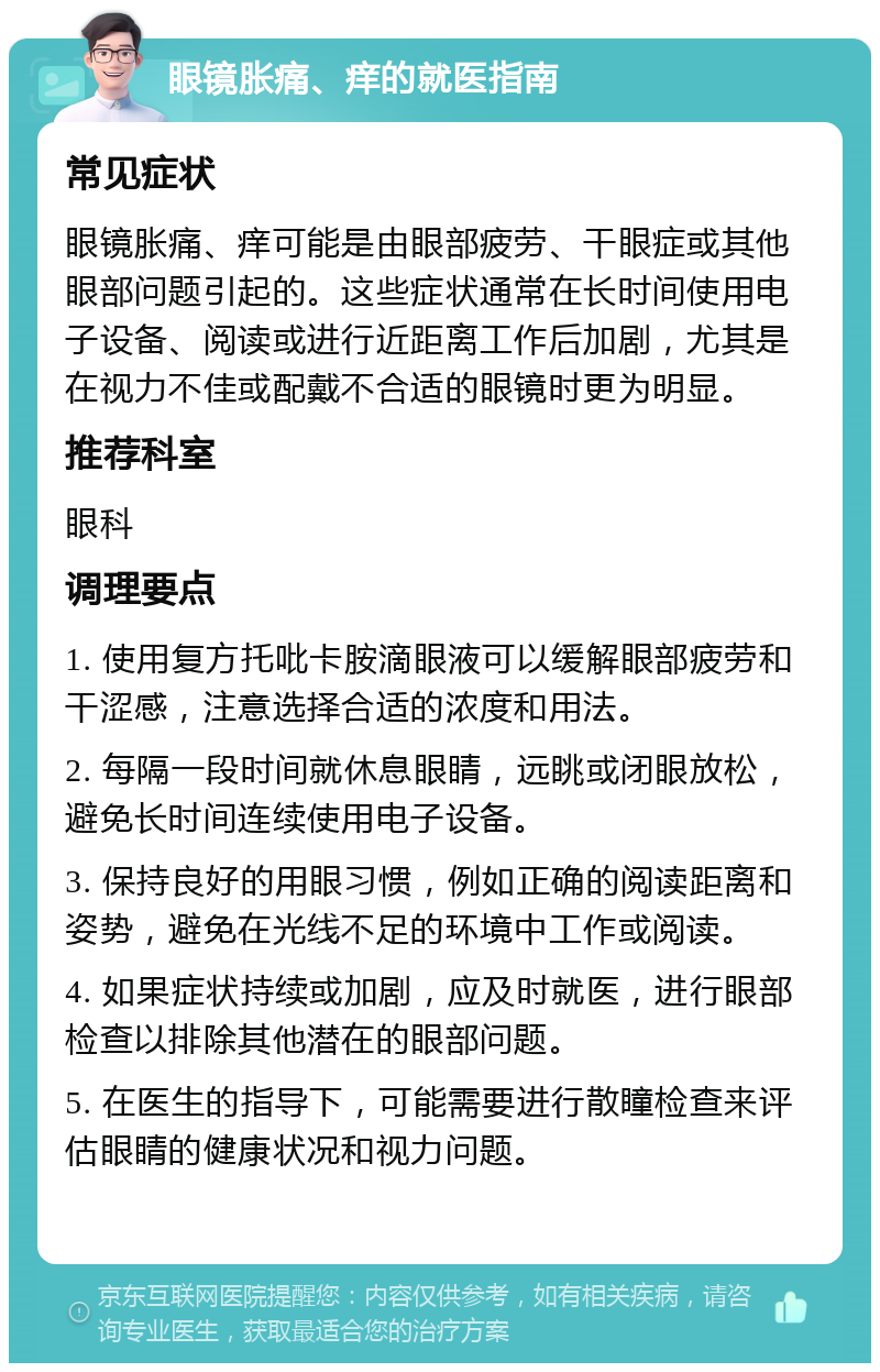 眼镜胀痛、痒的就医指南 常见症状 眼镜胀痛、痒可能是由眼部疲劳、干眼症或其他眼部问题引起的。这些症状通常在长时间使用电子设备、阅读或进行近距离工作后加剧，尤其是在视力不佳或配戴不合适的眼镜时更为明显。 推荐科室 眼科 调理要点 1. 使用复方托吡卡胺滴眼液可以缓解眼部疲劳和干涩感，注意选择合适的浓度和用法。 2. 每隔一段时间就休息眼睛，远眺或闭眼放松，避免长时间连续使用电子设备。 3. 保持良好的用眼习惯，例如正确的阅读距离和姿势，避免在光线不足的环境中工作或阅读。 4. 如果症状持续或加剧，应及时就医，进行眼部检查以排除其他潜在的眼部问题。 5. 在医生的指导下，可能需要进行散瞳检查来评估眼睛的健康状况和视力问题。