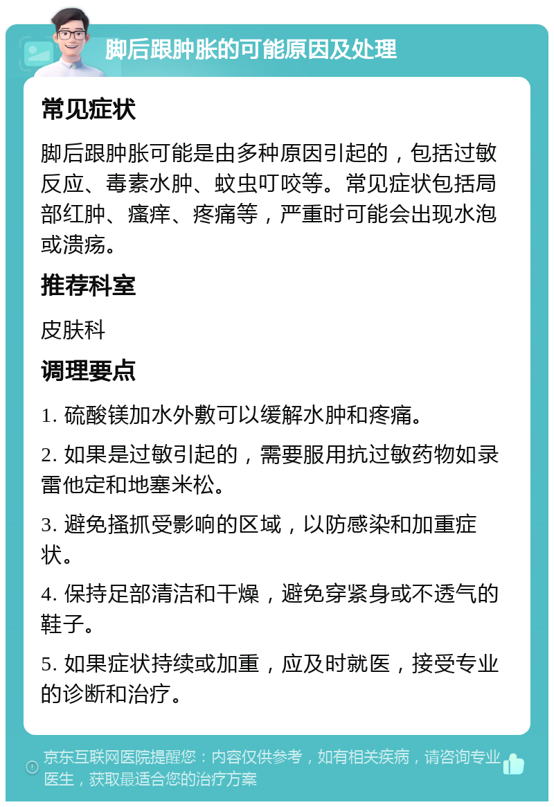 脚后跟肿胀的可能原因及处理 常见症状 脚后跟肿胀可能是由多种原因引起的，包括过敏反应、毒素水肿、蚊虫叮咬等。常见症状包括局部红肿、瘙痒、疼痛等，严重时可能会出现水泡或溃疡。 推荐科室 皮肤科 调理要点 1. 硫酸镁加水外敷可以缓解水肿和疼痛。 2. 如果是过敏引起的，需要服用抗过敏药物如录雷他定和地塞米松。 3. 避免搔抓受影响的区域，以防感染和加重症状。 4. 保持足部清洁和干燥，避免穿紧身或不透气的鞋子。 5. 如果症状持续或加重，应及时就医，接受专业的诊断和治疗。