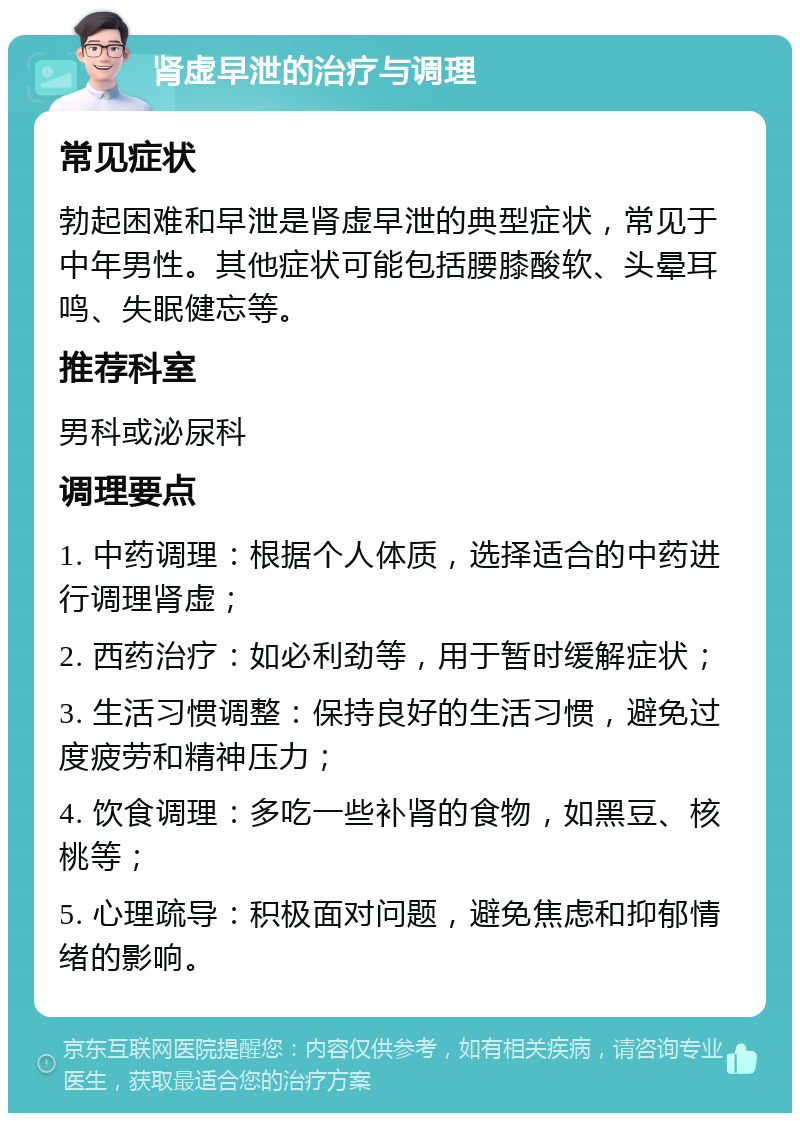 肾虚早泄的治疗与调理 常见症状 勃起困难和早泄是肾虚早泄的典型症状，常见于中年男性。其他症状可能包括腰膝酸软、头晕耳鸣、失眠健忘等。 推荐科室 男科或泌尿科 调理要点 1. 中药调理：根据个人体质，选择适合的中药进行调理肾虚； 2. 西药治疗：如必利劲等，用于暂时缓解症状； 3. 生活习惯调整：保持良好的生活习惯，避免过度疲劳和精神压力； 4. 饮食调理：多吃一些补肾的食物，如黑豆、核桃等； 5. 心理疏导：积极面对问题，避免焦虑和抑郁情绪的影响。