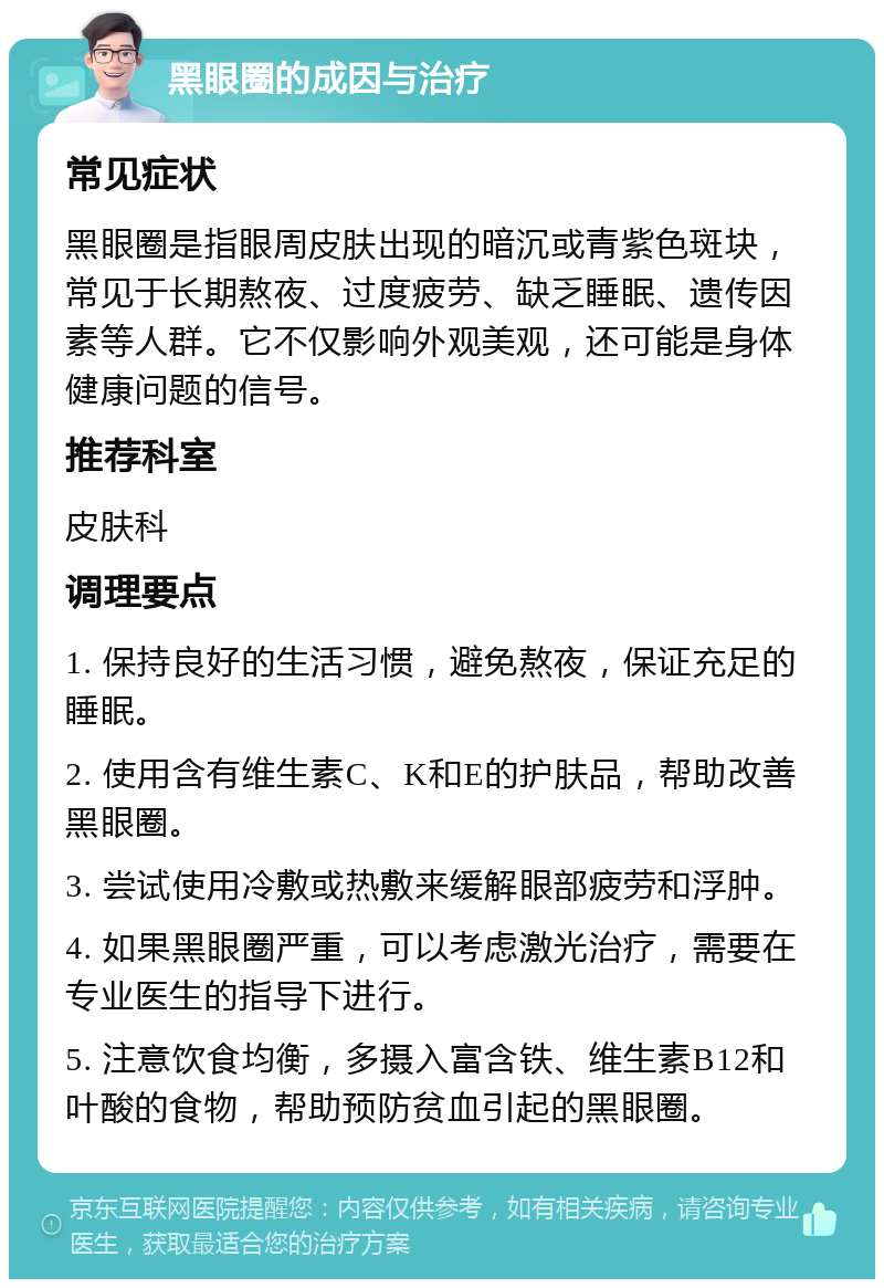 黑眼圈的成因与治疗 常见症状 黑眼圈是指眼周皮肤出现的暗沉或青紫色斑块，常见于长期熬夜、过度疲劳、缺乏睡眠、遗传因素等人群。它不仅影响外观美观，还可能是身体健康问题的信号。 推荐科室 皮肤科 调理要点 1. 保持良好的生活习惯，避免熬夜，保证充足的睡眠。 2. 使用含有维生素C、K和E的护肤品，帮助改善黑眼圈。 3. 尝试使用冷敷或热敷来缓解眼部疲劳和浮肿。 4. 如果黑眼圈严重，可以考虑激光治疗，需要在专业医生的指导下进行。 5. 注意饮食均衡，多摄入富含铁、维生素B12和叶酸的食物，帮助预防贫血引起的黑眼圈。