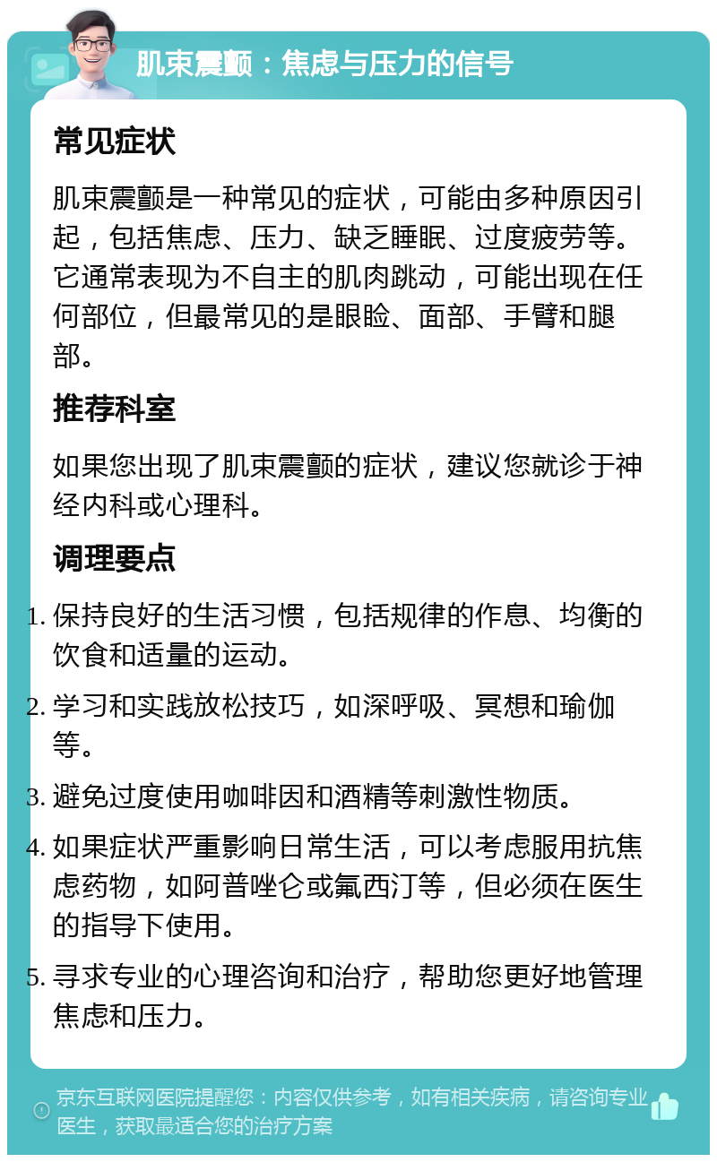 肌束震颤：焦虑与压力的信号 常见症状 肌束震颤是一种常见的症状，可能由多种原因引起，包括焦虑、压力、缺乏睡眠、过度疲劳等。它通常表现为不自主的肌肉跳动，可能出现在任何部位，但最常见的是眼睑、面部、手臂和腿部。 推荐科室 如果您出现了肌束震颤的症状，建议您就诊于神经内科或心理科。 调理要点 保持良好的生活习惯，包括规律的作息、均衡的饮食和适量的运动。 学习和实践放松技巧，如深呼吸、冥想和瑜伽等。 避免过度使用咖啡因和酒精等刺激性物质。 如果症状严重影响日常生活，可以考虑服用抗焦虑药物，如阿普唑仑或氟西汀等，但必须在医生的指导下使用。 寻求专业的心理咨询和治疗，帮助您更好地管理焦虑和压力。