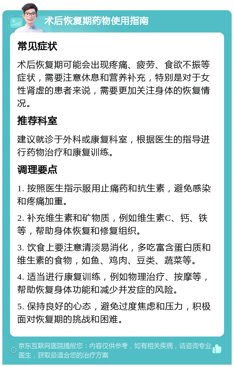 术后恢复期药物使用指南 常见症状 术后恢复期可能会出现疼痛、疲劳、食欲不振等症状，需要注意休息和营养补充，特别是对于女性肾虚的患者来说，需要更加关注身体的恢复情况。 推荐科室 建议就诊于外科或康复科室，根据医生的指导进行药物治疗和康复训练。 调理要点 1. 按照医生指示服用止痛药和抗生素，避免感染和疼痛加重。 2. 补充维生素和矿物质，例如维生素C、钙、铁等，帮助身体恢复和修复组织。 3. 饮食上要注意清淡易消化，多吃富含蛋白质和维生素的食物，如鱼、鸡肉、豆类、蔬菜等。 4. 适当进行康复训练，例如物理治疗、按摩等，帮助恢复身体功能和减少并发症的风险。 5. 保持良好的心态，避免过度焦虑和压力，积极面对恢复期的挑战和困难。