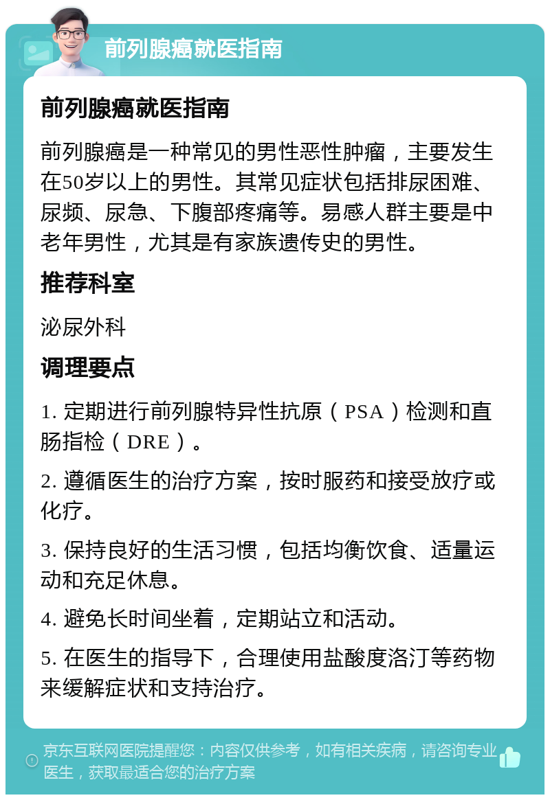 前列腺癌就医指南 前列腺癌就医指南 前列腺癌是一种常见的男性恶性肿瘤，主要发生在50岁以上的男性。其常见症状包括排尿困难、尿频、尿急、下腹部疼痛等。易感人群主要是中老年男性，尤其是有家族遗传史的男性。 推荐科室 泌尿外科 调理要点 1. 定期进行前列腺特异性抗原（PSA）检测和直肠指检（DRE）。 2. 遵循医生的治疗方案，按时服药和接受放疗或化疗。 3. 保持良好的生活习惯，包括均衡饮食、适量运动和充足休息。 4. 避免长时间坐着，定期站立和活动。 5. 在医生的指导下，合理使用盐酸度洛汀等药物来缓解症状和支持治疗。