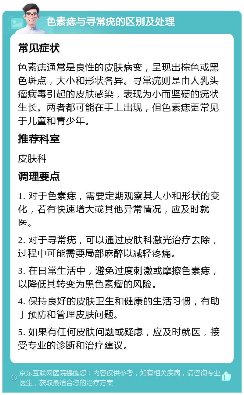 色素痣与寻常疣的区别及处理 常见症状 色素痣通常是良性的皮肤病变，呈现出棕色或黑色斑点，大小和形状各异。寻常疣则是由人乳头瘤病毒引起的皮肤感染，表现为小而坚硬的疣状生长。两者都可能在手上出现，但色素痣更常见于儿童和青少年。 推荐科室 皮肤科 调理要点 1. 对于色素痣，需要定期观察其大小和形状的变化，若有快速增大或其他异常情况，应及时就医。 2. 对于寻常疣，可以通过皮肤科激光治疗去除，过程中可能需要局部麻醉以减轻疼痛。 3. 在日常生活中，避免过度刺激或摩擦色素痣，以降低其转变为黑色素瘤的风险。 4. 保持良好的皮肤卫生和健康的生活习惯，有助于预防和管理皮肤问题。 5. 如果有任何皮肤问题或疑虑，应及时就医，接受专业的诊断和治疗建议。