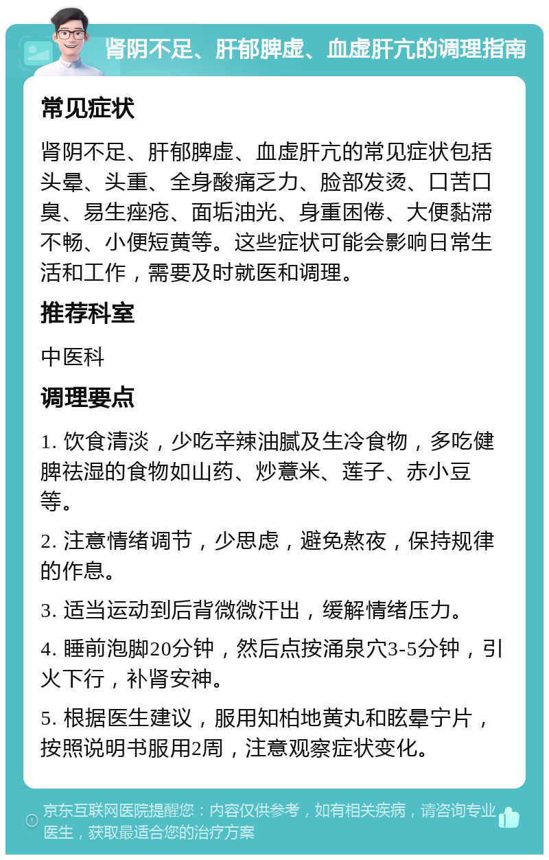 肾阴不足、肝郁脾虚、血虚肝亢的调理指南 常见症状 肾阴不足、肝郁脾虚、血虚肝亢的常见症状包括头晕、头重、全身酸痛乏力、脸部发烫、口苦口臭、易生痤疮、面垢油光、身重困倦、大便黏滞不畅、小便短黄等。这些症状可能会影响日常生活和工作，需要及时就医和调理。 推荐科室 中医科 调理要点 1. 饮食清淡，少吃辛辣油腻及生冷食物，多吃健脾祛湿的食物如山药、炒薏米、莲子、赤小豆等。 2. 注意情绪调节，少思虑，避免熬夜，保持规律的作息。 3. 适当运动到后背微微汗出，缓解情绪压力。 4. 睡前泡脚20分钟，然后点按涌泉穴3-5分钟，引火下行，补肾安神。 5. 根据医生建议，服用知柏地黄丸和眩晕宁片，按照说明书服用2周，注意观察症状变化。