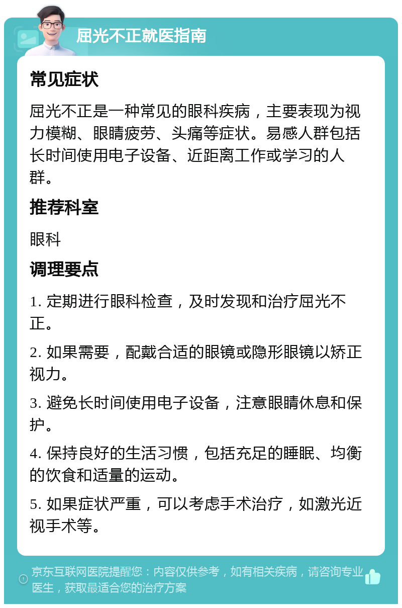 屈光不正就医指南 常见症状 屈光不正是一种常见的眼科疾病，主要表现为视力模糊、眼睛疲劳、头痛等症状。易感人群包括长时间使用电子设备、近距离工作或学习的人群。 推荐科室 眼科 调理要点 1. 定期进行眼科检查，及时发现和治疗屈光不正。 2. 如果需要，配戴合适的眼镜或隐形眼镜以矫正视力。 3. 避免长时间使用电子设备，注意眼睛休息和保护。 4. 保持良好的生活习惯，包括充足的睡眠、均衡的饮食和适量的运动。 5. 如果症状严重，可以考虑手术治疗，如激光近视手术等。