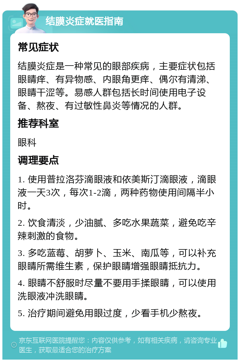 结膜炎症就医指南 常见症状 结膜炎症是一种常见的眼部疾病，主要症状包括眼睛痒、有异物感、内眼角更痒、偶尔有清涕、眼睛干涩等。易感人群包括长时间使用电子设备、熬夜、有过敏性鼻炎等情况的人群。 推荐科室 眼科 调理要点 1. 使用普拉洛芬滴眼液和依美斯汀滴眼液，滴眼液一天3次，每次1-2滴，两种药物使用间隔半小时。 2. 饮食清淡，少油腻、多吃水果蔬菜，避免吃辛辣刺激的食物。 3. 多吃蓝莓、胡萝卜、玉米、南瓜等，可以补充眼睛所需维生素，保护眼睛增强眼睛抵抗力。 4. 眼睛不舒服时尽量不要用手揉眼睛，可以使用洗眼液冲洗眼睛。 5. 治疗期间避免用眼过度，少看手机少熬夜。