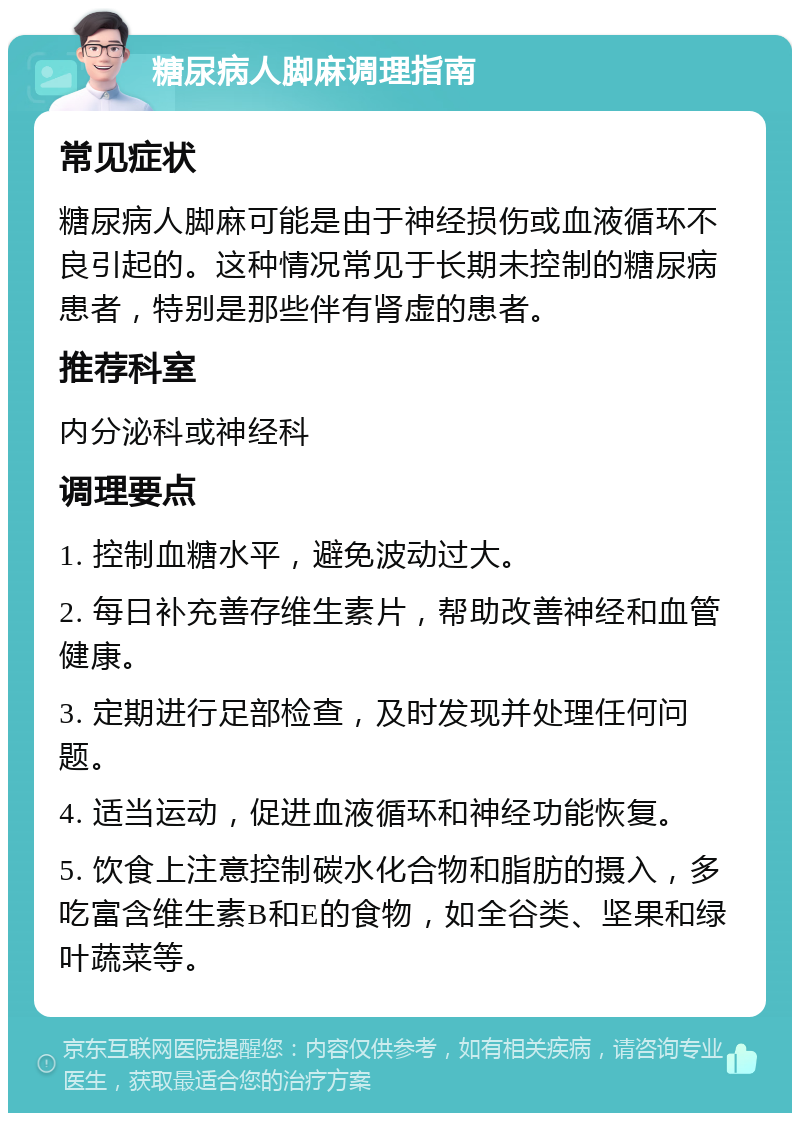 糖尿病人脚麻调理指南 常见症状 糖尿病人脚麻可能是由于神经损伤或血液循环不良引起的。这种情况常见于长期未控制的糖尿病患者，特别是那些伴有肾虚的患者。 推荐科室 内分泌科或神经科 调理要点 1. 控制血糖水平，避免波动过大。 2. 每日补充善存维生素片，帮助改善神经和血管健康。 3. 定期进行足部检查，及时发现并处理任何问题。 4. 适当运动，促进血液循环和神经功能恢复。 5. 饮食上注意控制碳水化合物和脂肪的摄入，多吃富含维生素B和E的食物，如全谷类、坚果和绿叶蔬菜等。