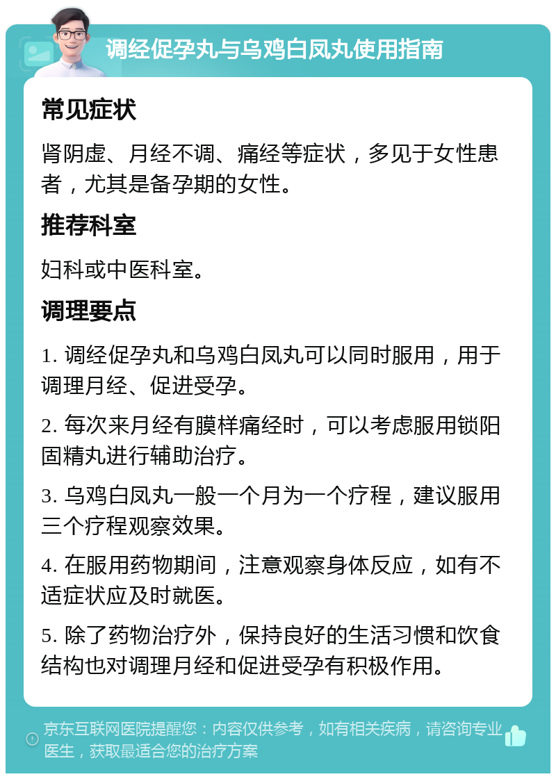 调经促孕丸与乌鸡白凤丸使用指南 常见症状 肾阴虚、月经不调、痛经等症状，多见于女性患者，尤其是备孕期的女性。 推荐科室 妇科或中医科室。 调理要点 1. 调经促孕丸和乌鸡白凤丸可以同时服用，用于调理月经、促进受孕。 2. 每次来月经有膜样痛经时，可以考虑服用锁阳固精丸进行辅助治疗。 3. 乌鸡白凤丸一般一个月为一个疗程，建议服用三个疗程观察效果。 4. 在服用药物期间，注意观察身体反应，如有不适症状应及时就医。 5. 除了药物治疗外，保持良好的生活习惯和饮食结构也对调理月经和促进受孕有积极作用。