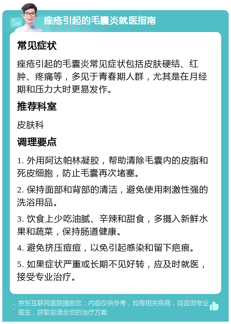 痤疮引起的毛囊炎就医指南 常见症状 痤疮引起的毛囊炎常见症状包括皮肤硬结、红肿、疼痛等，多见于青春期人群，尤其是在月经期和压力大时更易发作。 推荐科室 皮肤科 调理要点 1. 外用阿达帕林凝胶，帮助清除毛囊内的皮脂和死皮细胞，防止毛囊再次堵塞。 2. 保持面部和背部的清洁，避免使用刺激性强的洗浴用品。 3. 饮食上少吃油腻、辛辣和甜食，多摄入新鲜水果和蔬菜，保持肠道健康。 4. 避免挤压痘痘，以免引起感染和留下疤痕。 5. 如果症状严重或长期不见好转，应及时就医，接受专业治疗。