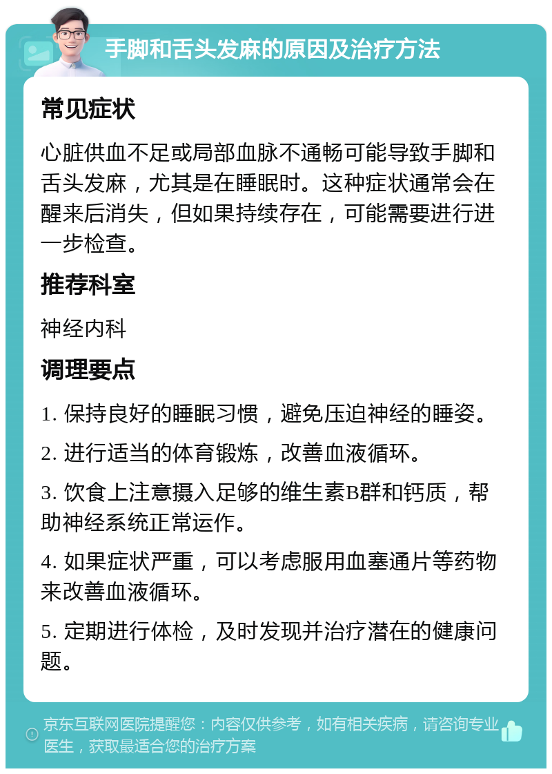 手脚和舌头发麻的原因及治疗方法 常见症状 心脏供血不足或局部血脉不通畅可能导致手脚和舌头发麻，尤其是在睡眠时。这种症状通常会在醒来后消失，但如果持续存在，可能需要进行进一步检查。 推荐科室 神经内科 调理要点 1. 保持良好的睡眠习惯，避免压迫神经的睡姿。 2. 进行适当的体育锻炼，改善血液循环。 3. 饮食上注意摄入足够的维生素B群和钙质，帮助神经系统正常运作。 4. 如果症状严重，可以考虑服用血塞通片等药物来改善血液循环。 5. 定期进行体检，及时发现并治疗潜在的健康问题。