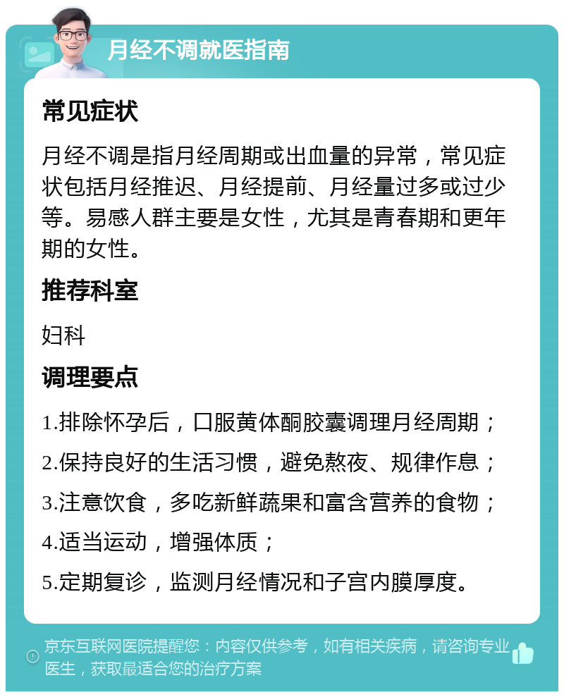 月经不调就医指南 常见症状 月经不调是指月经周期或出血量的异常，常见症状包括月经推迟、月经提前、月经量过多或过少等。易感人群主要是女性，尤其是青春期和更年期的女性。 推荐科室 妇科 调理要点 1.排除怀孕后，口服黄体酮胶囊调理月经周期； 2.保持良好的生活习惯，避免熬夜、规律作息； 3.注意饮食，多吃新鲜蔬果和富含营养的食物； 4.适当运动，增强体质； 5.定期复诊，监测月经情况和子宫内膜厚度。