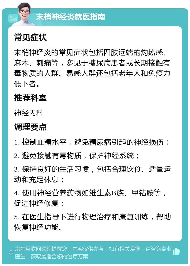 末梢神经炎就医指南 常见症状 末梢神经炎的常见症状包括四肢远端的灼热感、麻木、刺痛等，多见于糖尿病患者或长期接触有毒物质的人群。易感人群还包括老年人和免疫力低下者。 推荐科室 神经内科 调理要点 1. 控制血糖水平，避免糖尿病引起的神经损伤； 2. 避免接触有毒物质，保护神经系统； 3. 保持良好的生活习惯，包括合理饮食、适量运动和充足休息； 4. 使用神经营养药物如维生素B族、甲钴胺等，促进神经修复； 5. 在医生指导下进行物理治疗和康复训练，帮助恢复神经功能。