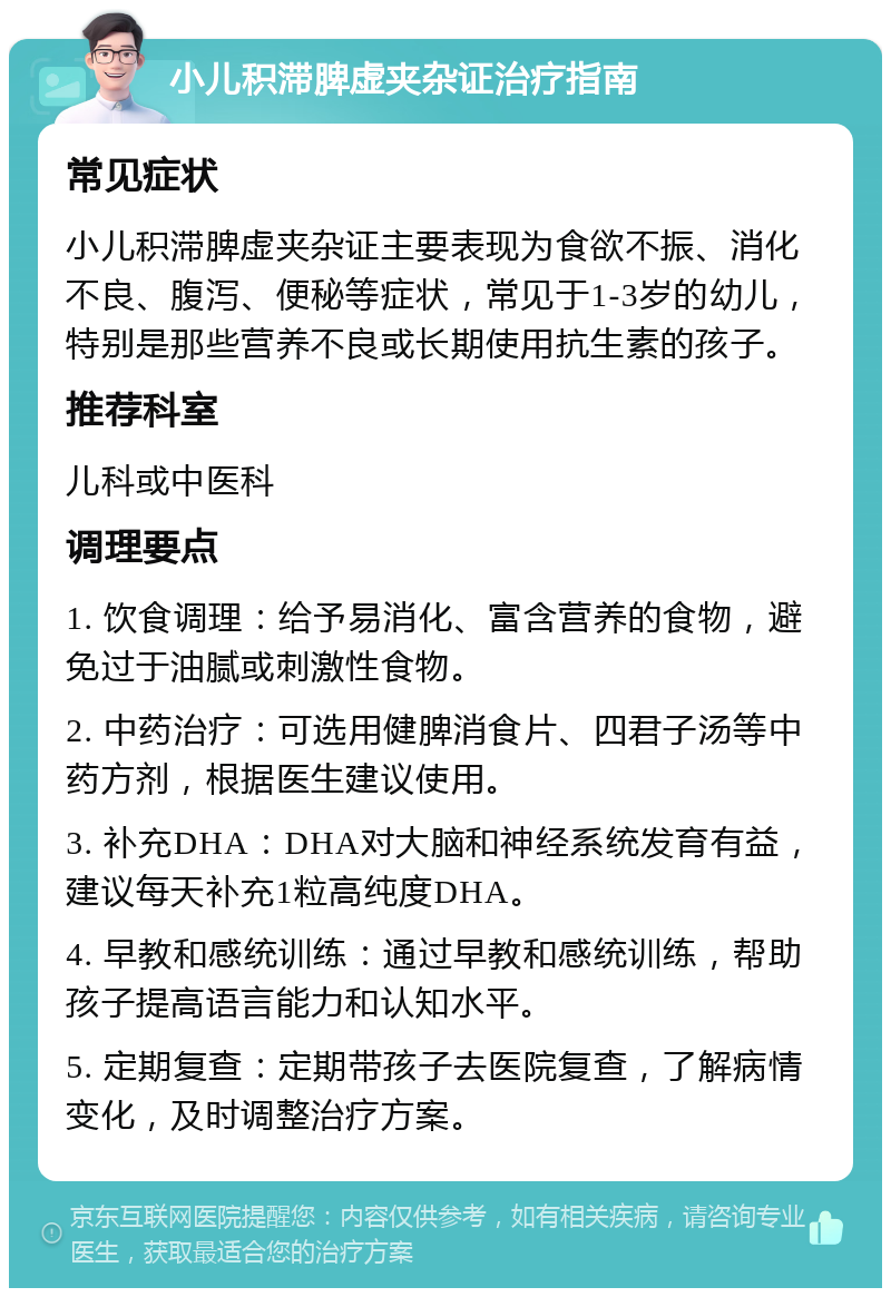 小儿积滞脾虚夹杂证治疗指南 常见症状 小儿积滞脾虚夹杂证主要表现为食欲不振、消化不良、腹泻、便秘等症状，常见于1-3岁的幼儿，特别是那些营养不良或长期使用抗生素的孩子。 推荐科室 儿科或中医科 调理要点 1. 饮食调理：给予易消化、富含营养的食物，避免过于油腻或刺激性食物。 2. 中药治疗：可选用健脾消食片、四君子汤等中药方剂，根据医生建议使用。 3. 补充DHA：DHA对大脑和神经系统发育有益，建议每天补充1粒高纯度DHA。 4. 早教和感统训练：通过早教和感统训练，帮助孩子提高语言能力和认知水平。 5. 定期复查：定期带孩子去医院复查，了解病情变化，及时调整治疗方案。