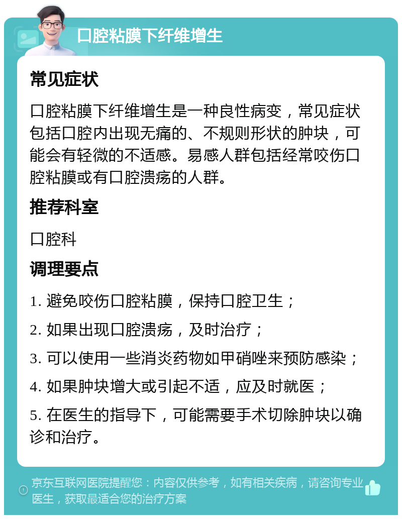 口腔粘膜下纤维增生 常见症状 口腔粘膜下纤维增生是一种良性病变，常见症状包括口腔内出现无痛的、不规则形状的肿块，可能会有轻微的不适感。易感人群包括经常咬伤口腔粘膜或有口腔溃疡的人群。 推荐科室 口腔科 调理要点 1. 避免咬伤口腔粘膜，保持口腔卫生； 2. 如果出现口腔溃疡，及时治疗； 3. 可以使用一些消炎药物如甲硝唑来预防感染； 4. 如果肿块增大或引起不适，应及时就医； 5. 在医生的指导下，可能需要手术切除肿块以确诊和治疗。