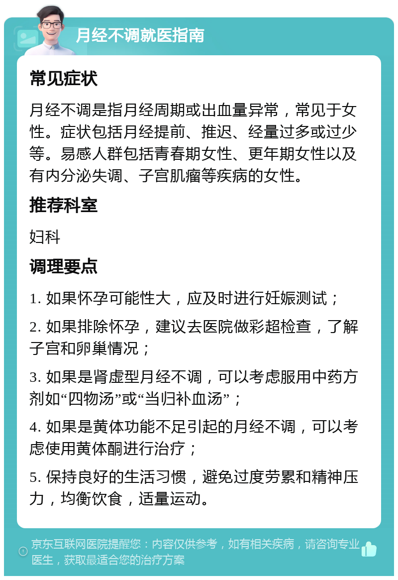 月经不调就医指南 常见症状 月经不调是指月经周期或出血量异常，常见于女性。症状包括月经提前、推迟、经量过多或过少等。易感人群包括青春期女性、更年期女性以及有内分泌失调、子宫肌瘤等疾病的女性。 推荐科室 妇科 调理要点 1. 如果怀孕可能性大，应及时进行妊娠测试； 2. 如果排除怀孕，建议去医院做彩超检查，了解子宫和卵巢情况； 3. 如果是肾虚型月经不调，可以考虑服用中药方剂如“四物汤”或“当归补血汤”； 4. 如果是黄体功能不足引起的月经不调，可以考虑使用黄体酮进行治疗； 5. 保持良好的生活习惯，避免过度劳累和精神压力，均衡饮食，适量运动。