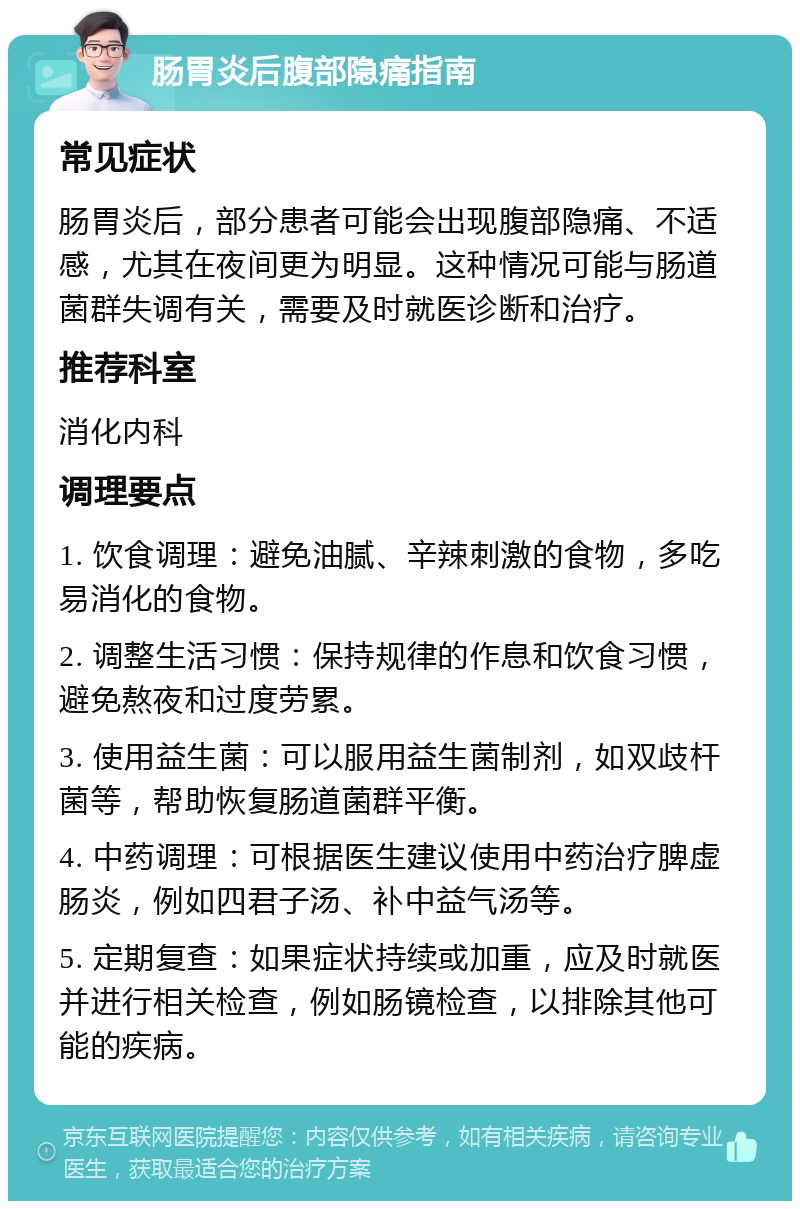 肠胃炎后腹部隐痛指南 常见症状 肠胃炎后，部分患者可能会出现腹部隐痛、不适感，尤其在夜间更为明显。这种情况可能与肠道菌群失调有关，需要及时就医诊断和治疗。 推荐科室 消化内科 调理要点 1. 饮食调理：避免油腻、辛辣刺激的食物，多吃易消化的食物。 2. 调整生活习惯：保持规律的作息和饮食习惯，避免熬夜和过度劳累。 3. 使用益生菌：可以服用益生菌制剂，如双歧杆菌等，帮助恢复肠道菌群平衡。 4. 中药调理：可根据医生建议使用中药治疗脾虚肠炎，例如四君子汤、补中益气汤等。 5. 定期复查：如果症状持续或加重，应及时就医并进行相关检查，例如肠镜检查，以排除其他可能的疾病。