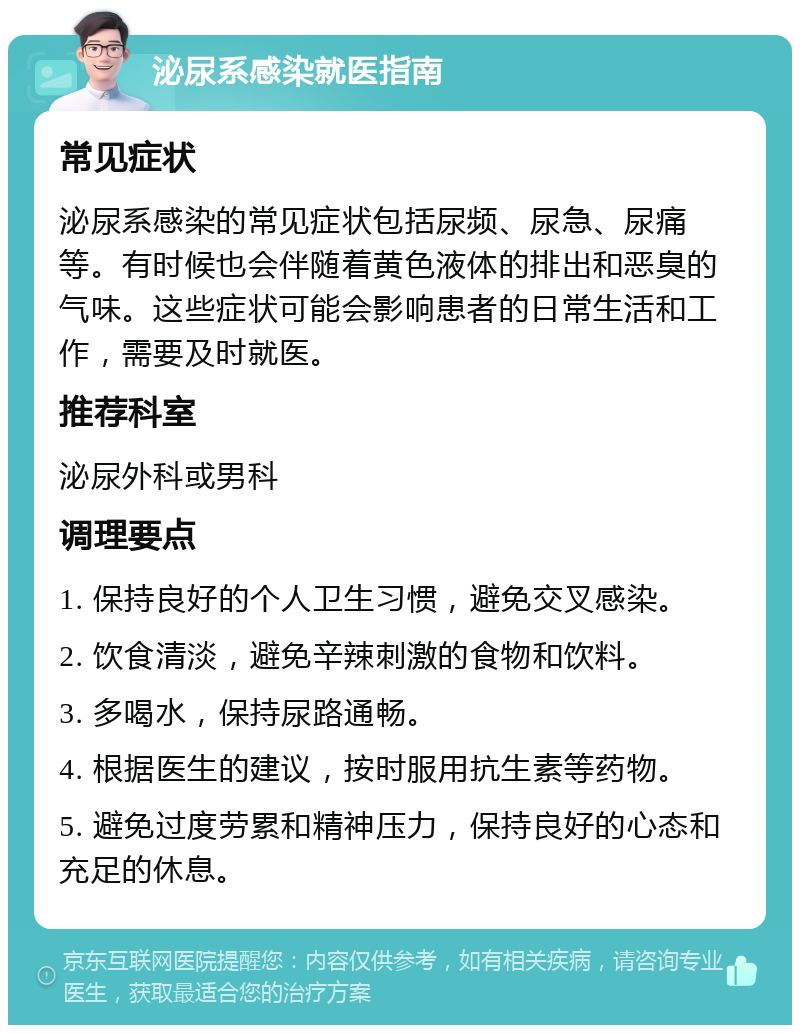 泌尿系感染就医指南 常见症状 泌尿系感染的常见症状包括尿频、尿急、尿痛等。有时候也会伴随着黄色液体的排出和恶臭的气味。这些症状可能会影响患者的日常生活和工作，需要及时就医。 推荐科室 泌尿外科或男科 调理要点 1. 保持良好的个人卫生习惯，避免交叉感染。 2. 饮食清淡，避免辛辣刺激的食物和饮料。 3. 多喝水，保持尿路通畅。 4. 根据医生的建议，按时服用抗生素等药物。 5. 避免过度劳累和精神压力，保持良好的心态和充足的休息。