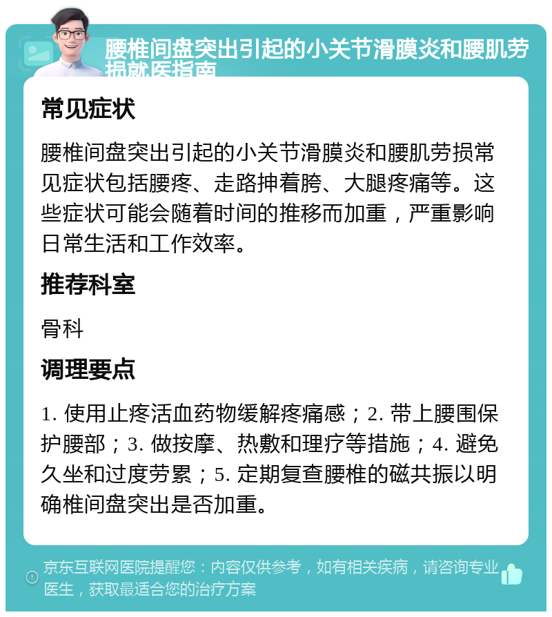 腰椎间盘突出引起的小关节滑膜炎和腰肌劳损就医指南 常见症状 腰椎间盘突出引起的小关节滑膜炎和腰肌劳损常见症状包括腰疼、走路抻着胯、大腿疼痛等。这些症状可能会随着时间的推移而加重，严重影响日常生活和工作效率。 推荐科室 骨科 调理要点 1. 使用止疼活血药物缓解疼痛感；2. 带上腰围保护腰部；3. 做按摩、热敷和理疗等措施；4. 避免久坐和过度劳累；5. 定期复查腰椎的磁共振以明确椎间盘突出是否加重。