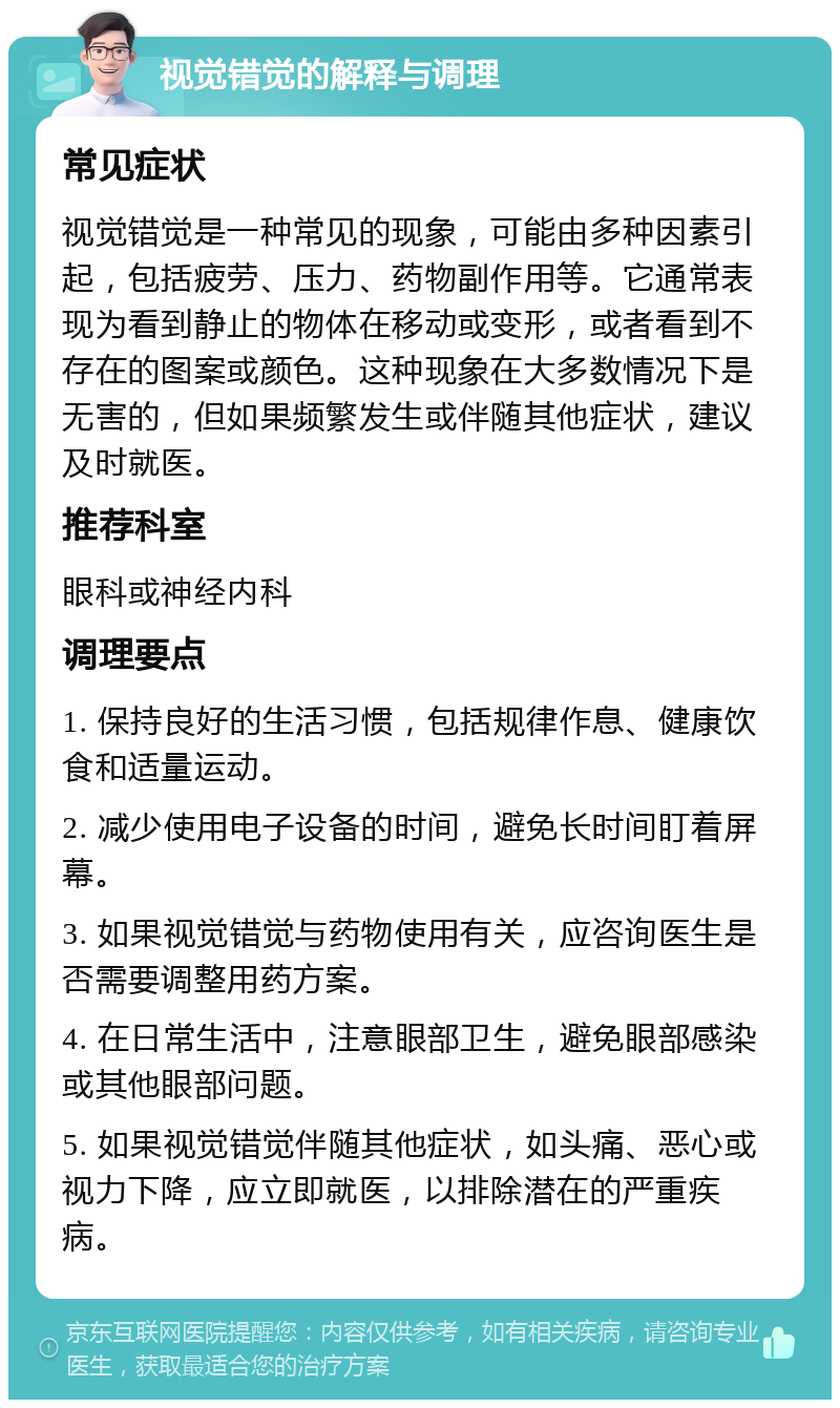 视觉错觉的解释与调理 常见症状 视觉错觉是一种常见的现象，可能由多种因素引起，包括疲劳、压力、药物副作用等。它通常表现为看到静止的物体在移动或变形，或者看到不存在的图案或颜色。这种现象在大多数情况下是无害的，但如果频繁发生或伴随其他症状，建议及时就医。 推荐科室 眼科或神经内科 调理要点 1. 保持良好的生活习惯，包括规律作息、健康饮食和适量运动。 2. 减少使用电子设备的时间，避免长时间盯着屏幕。 3. 如果视觉错觉与药物使用有关，应咨询医生是否需要调整用药方案。 4. 在日常生活中，注意眼部卫生，避免眼部感染或其他眼部问题。 5. 如果视觉错觉伴随其他症状，如头痛、恶心或视力下降，应立即就医，以排除潜在的严重疾病。