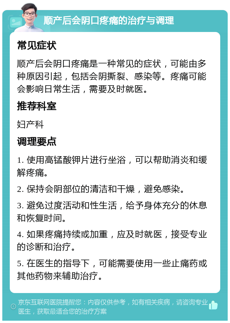 顺产后会阴口疼痛的治疗与调理 常见症状 顺产后会阴口疼痛是一种常见的症状，可能由多种原因引起，包括会阴撕裂、感染等。疼痛可能会影响日常生活，需要及时就医。 推荐科室 妇产科 调理要点 1. 使用高锰酸钾片进行坐浴，可以帮助消炎和缓解疼痛。 2. 保持会阴部位的清洁和干燥，避免感染。 3. 避免过度活动和性生活，给予身体充分的休息和恢复时间。 4. 如果疼痛持续或加重，应及时就医，接受专业的诊断和治疗。 5. 在医生的指导下，可能需要使用一些止痛药或其他药物来辅助治疗。