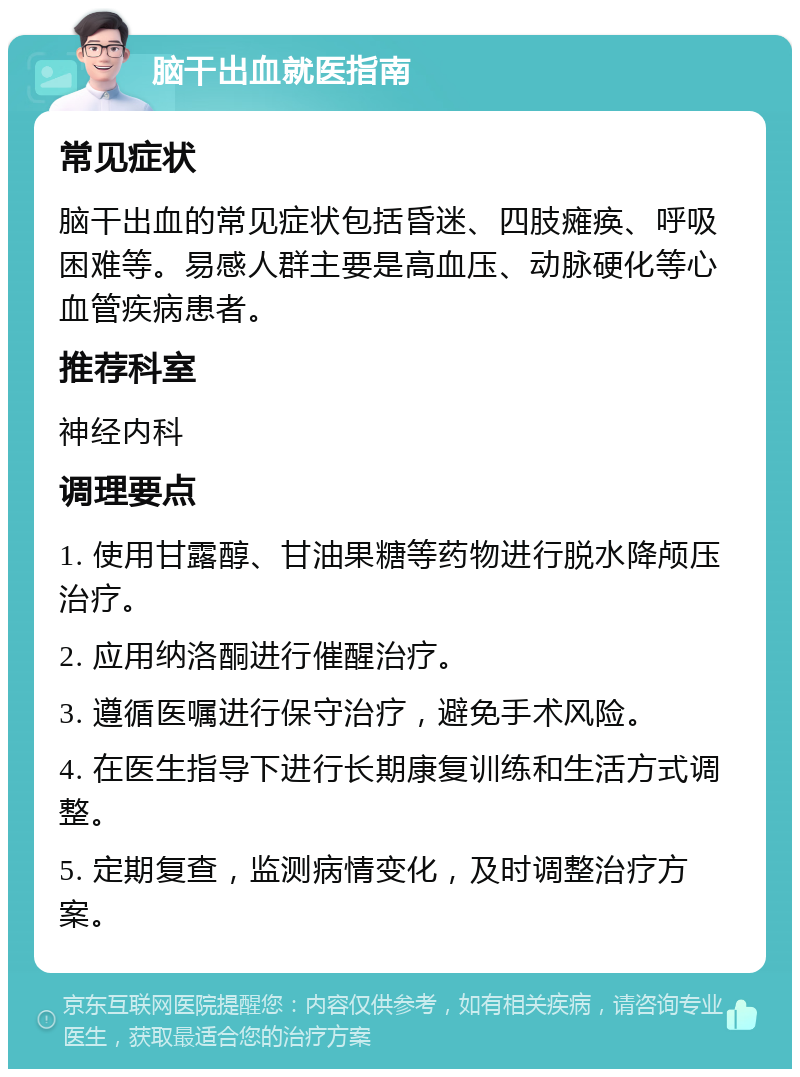 脑干出血就医指南 常见症状 脑干出血的常见症状包括昏迷、四肢瘫痪、呼吸困难等。易感人群主要是高血压、动脉硬化等心血管疾病患者。 推荐科室 神经内科 调理要点 1. 使用甘露醇、甘油果糖等药物进行脱水降颅压治疗。 2. 应用纳洛酮进行催醒治疗。 3. 遵循医嘱进行保守治疗，避免手术风险。 4. 在医生指导下进行长期康复训练和生活方式调整。 5. 定期复查，监测病情变化，及时调整治疗方案。