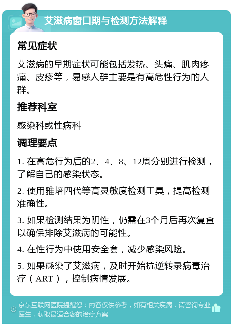 艾滋病窗口期与检测方法解释 常见症状 艾滋病的早期症状可能包括发热、头痛、肌肉疼痛、皮疹等，易感人群主要是有高危性行为的人群。 推荐科室 感染科或性病科 调理要点 1. 在高危行为后的2、4、8、12周分别进行检测，了解自己的感染状态。 2. 使用雅培四代等高灵敏度检测工具，提高检测准确性。 3. 如果检测结果为阴性，仍需在3个月后再次复查以确保排除艾滋病的可能性。 4. 在性行为中使用安全套，减少感染风险。 5. 如果感染了艾滋病，及时开始抗逆转录病毒治疗（ART），控制病情发展。