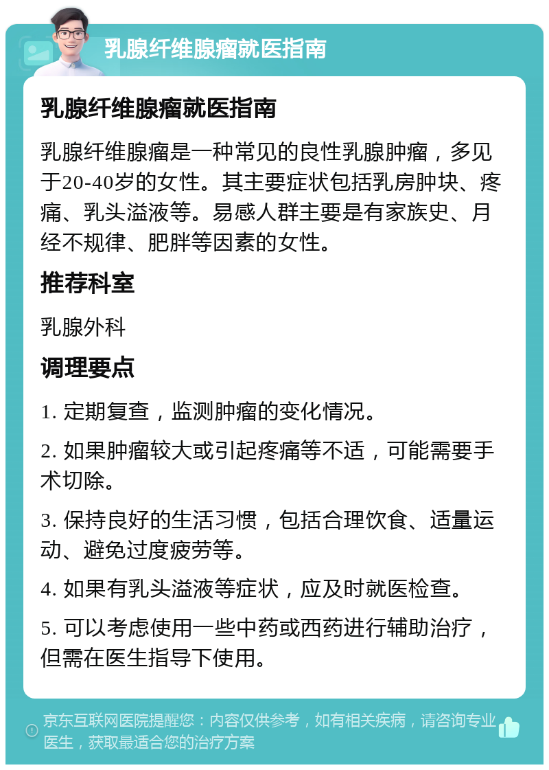 乳腺纤维腺瘤就医指南 乳腺纤维腺瘤就医指南 乳腺纤维腺瘤是一种常见的良性乳腺肿瘤，多见于20-40岁的女性。其主要症状包括乳房肿块、疼痛、乳头溢液等。易感人群主要是有家族史、月经不规律、肥胖等因素的女性。 推荐科室 乳腺外科 调理要点 1. 定期复查，监测肿瘤的变化情况。 2. 如果肿瘤较大或引起疼痛等不适，可能需要手术切除。 3. 保持良好的生活习惯，包括合理饮食、适量运动、避免过度疲劳等。 4. 如果有乳头溢液等症状，应及时就医检查。 5. 可以考虑使用一些中药或西药进行辅助治疗，但需在医生指导下使用。