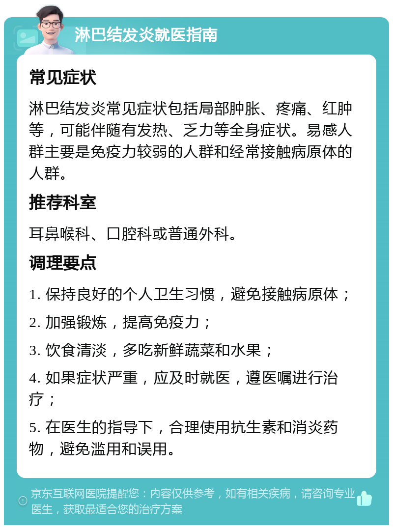 淋巴结发炎就医指南 常见症状 淋巴结发炎常见症状包括局部肿胀、疼痛、红肿等，可能伴随有发热、乏力等全身症状。易感人群主要是免疫力较弱的人群和经常接触病原体的人群。 推荐科室 耳鼻喉科、口腔科或普通外科。 调理要点 1. 保持良好的个人卫生习惯，避免接触病原体； 2. 加强锻炼，提高免疫力； 3. 饮食清淡，多吃新鲜蔬菜和水果； 4. 如果症状严重，应及时就医，遵医嘱进行治疗； 5. 在医生的指导下，合理使用抗生素和消炎药物，避免滥用和误用。