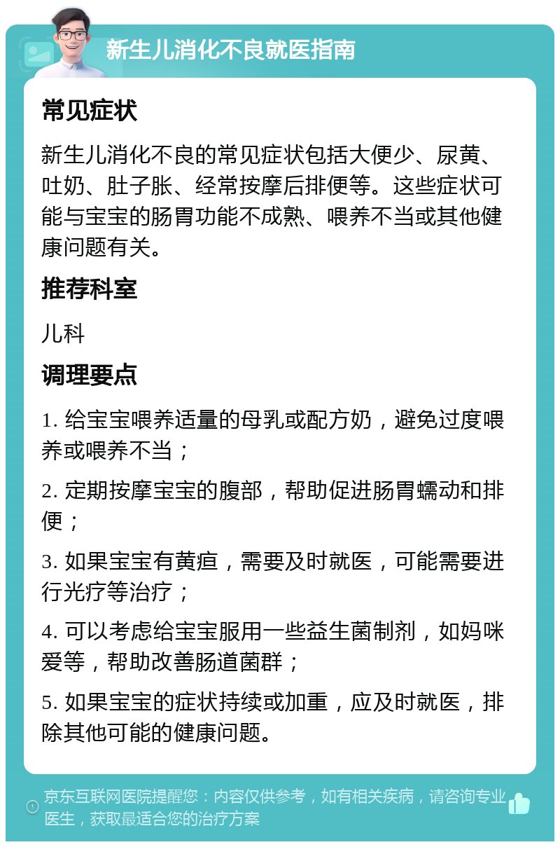 新生儿消化不良就医指南 常见症状 新生儿消化不良的常见症状包括大便少、尿黄、吐奶、肚子胀、经常按摩后排便等。这些症状可能与宝宝的肠胃功能不成熟、喂养不当或其他健康问题有关。 推荐科室 儿科 调理要点 1. 给宝宝喂养适量的母乳或配方奶，避免过度喂养或喂养不当； 2. 定期按摩宝宝的腹部，帮助促进肠胃蠕动和排便； 3. 如果宝宝有黄疸，需要及时就医，可能需要进行光疗等治疗； 4. 可以考虑给宝宝服用一些益生菌制剂，如妈咪爱等，帮助改善肠道菌群； 5. 如果宝宝的症状持续或加重，应及时就医，排除其他可能的健康问题。