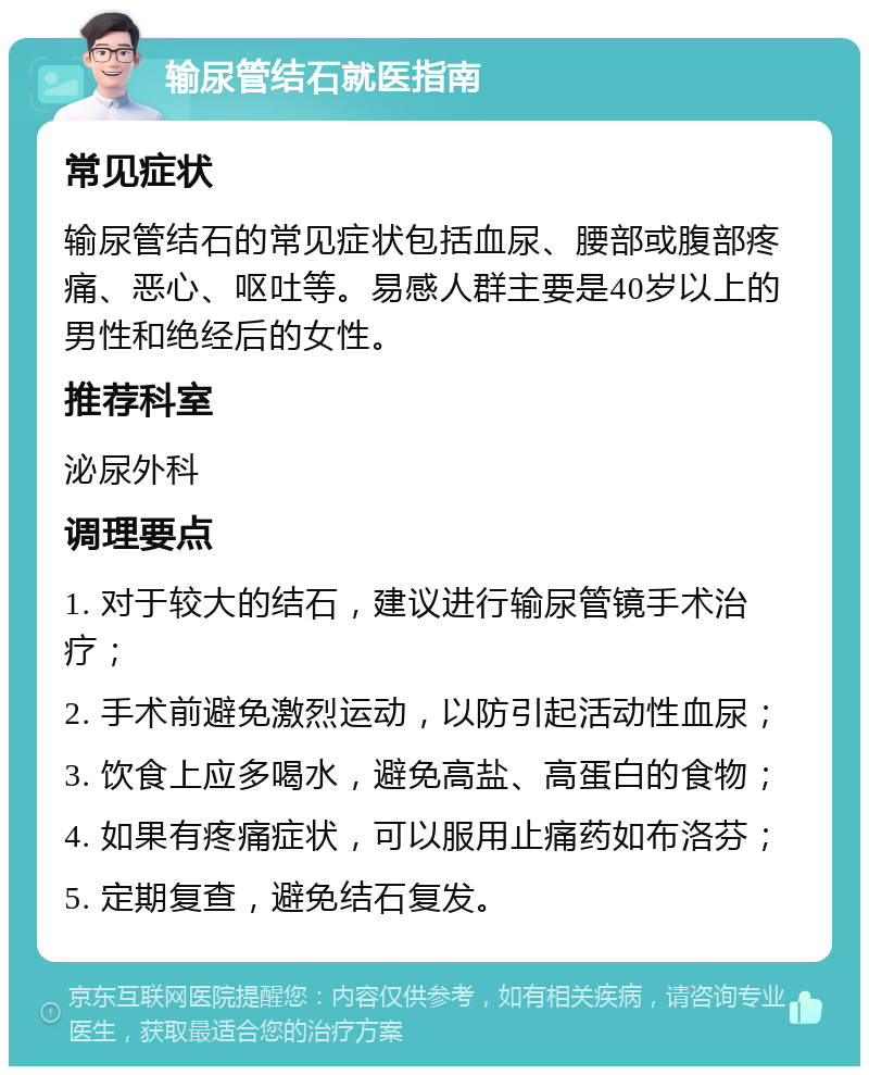 输尿管结石就医指南 常见症状 输尿管结石的常见症状包括血尿、腰部或腹部疼痛、恶心、呕吐等。易感人群主要是40岁以上的男性和绝经后的女性。 推荐科室 泌尿外科 调理要点 1. 对于较大的结石，建议进行输尿管镜手术治疗； 2. 手术前避免激烈运动，以防引起活动性血尿； 3. 饮食上应多喝水，避免高盐、高蛋白的食物； 4. 如果有疼痛症状，可以服用止痛药如布洛芬； 5. 定期复查，避免结石复发。