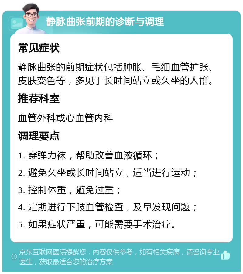 静脉曲张前期的诊断与调理 常见症状 静脉曲张的前期症状包括肿胀、毛细血管扩张、皮肤变色等，多见于长时间站立或久坐的人群。 推荐科室 血管外科或心血管内科 调理要点 1. 穿弹力袜，帮助改善血液循环； 2. 避免久坐或长时间站立，适当进行运动； 3. 控制体重，避免过重； 4. 定期进行下肢血管检查，及早发现问题； 5. 如果症状严重，可能需要手术治疗。